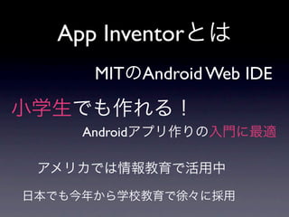 App Inventorとは
      MITのAndroid Web IDE
小学生でも作れる！
     Androidアプリ作りの入門に最適

 アメリカでは情報教育で活用中

日本でも今年から学校教育で徐々に採用
 