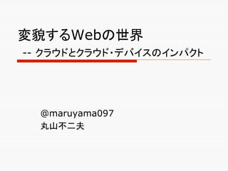 変貌するWebの世界
-- クラウドとクラウド・デバイスのインパクト	




  @maruyama097
  丸山不二夫	
 