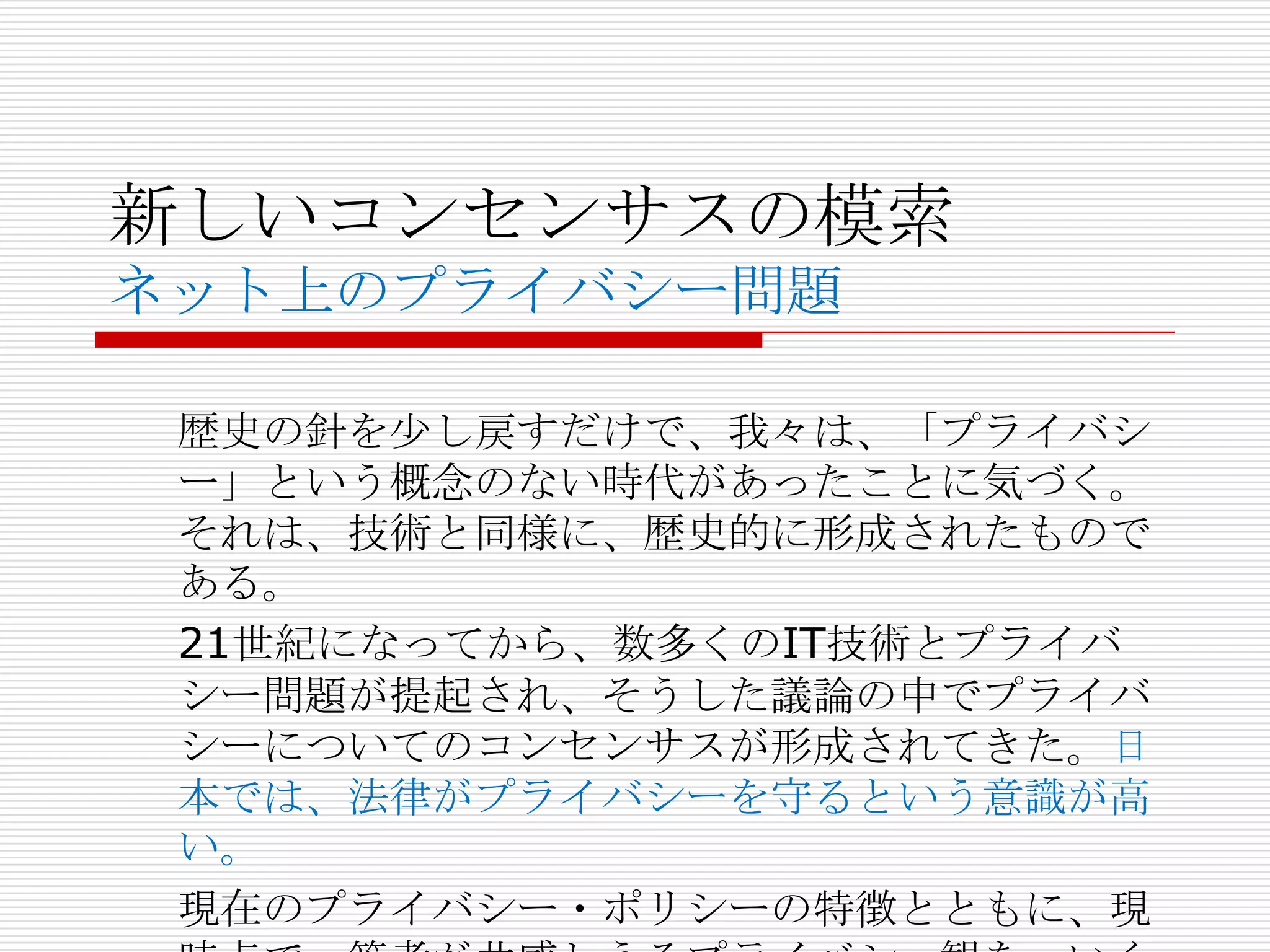 新しいコンセンサスの模索
ネット上のプライバシー問題

 歴史の針を尐し戻すだけで、我々は、「プライバシ
 ー」という概念のない時代があったことに気づく。
 それは、技術と同様に、歴史的に形成されたもので
 ある。
 21世紀になってから、数多くのIT技術とプライバ
 シー問題が提起され、そうした議論の中でプライバ
 シーについてのコンセンサスが形成されてきた。日
 本では、法律がプライバシーを守るという意識が高
 い。
 現在のプライバシー・ポリシーの特徴とともに、現
 