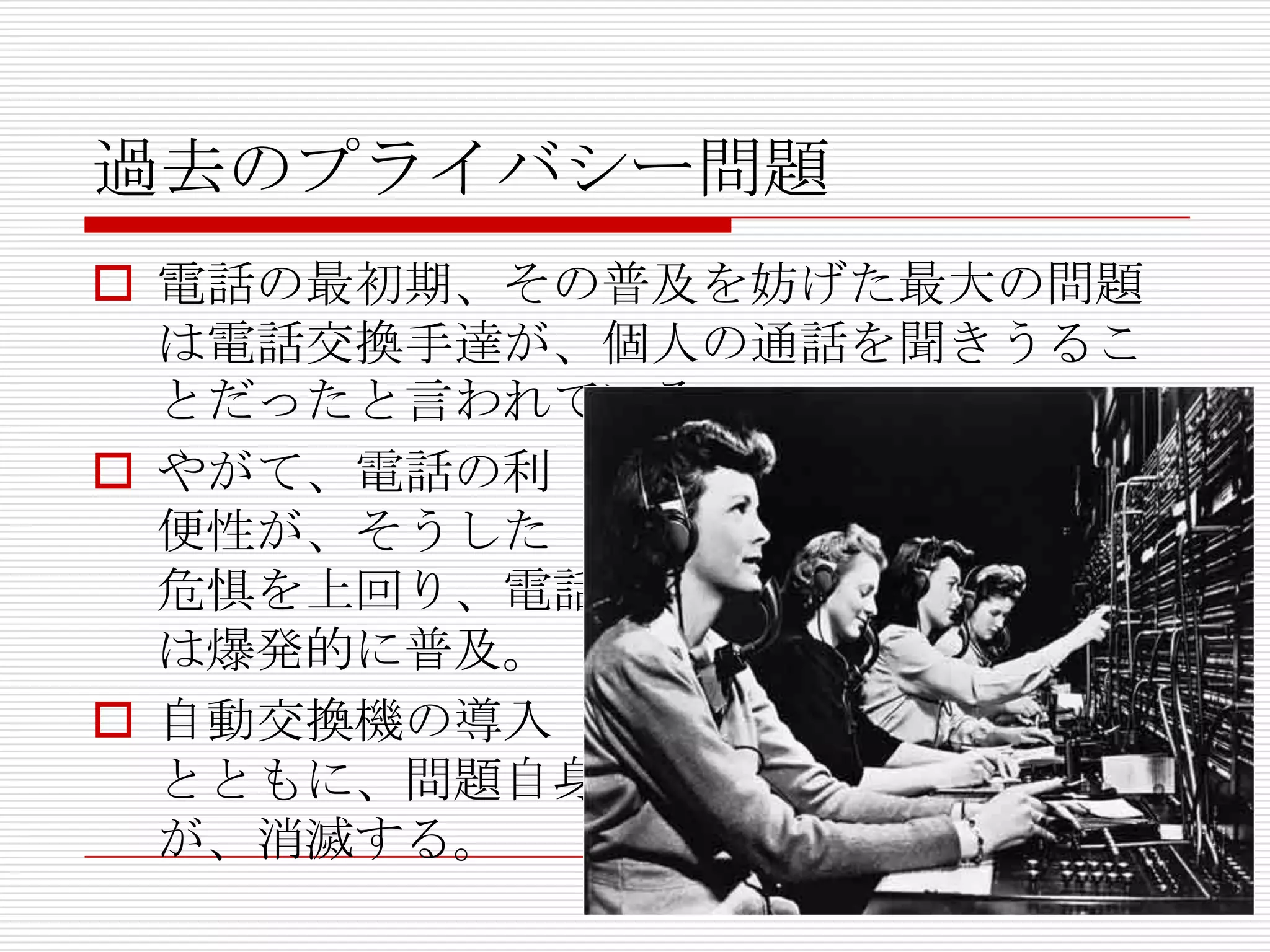 過去のプライバシー問題
 電話の最初期、その普及を妨げた最大の問題
  は電話交換手達が、個人の通話を聞きうるこ
  とだったと言われている。
 やがて、電話の利
  便性が、そうした
  危惧を上回り、電話
  は爆発的に普及。
 自動交換機の導入
  とともに、問題自身
  が、消滅する。
 