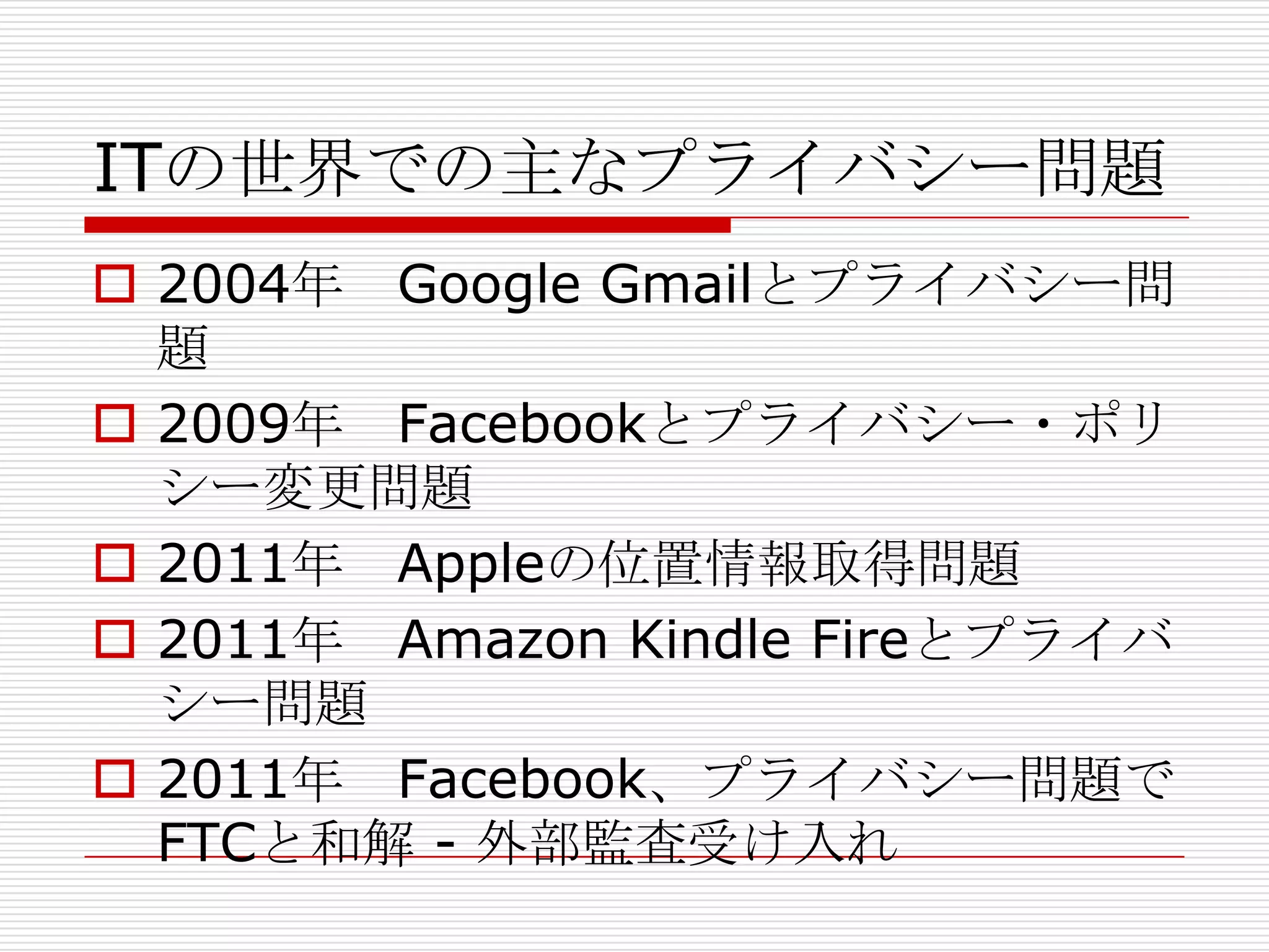 ITの世界での主なプライバシー問題
 2004年 Google Gmailとプライバシー問
  題
 2009年 Facebookとプライバシー・ポリ
  シー変更問題
 2011年 Appleの位置情報取得問題
 2011年 Amazon Kindle Fireとプライバ
  シー問題
 2011年 Facebook、プライバシー問題で
  FTCと和解 - 外部監査受け入れ
 