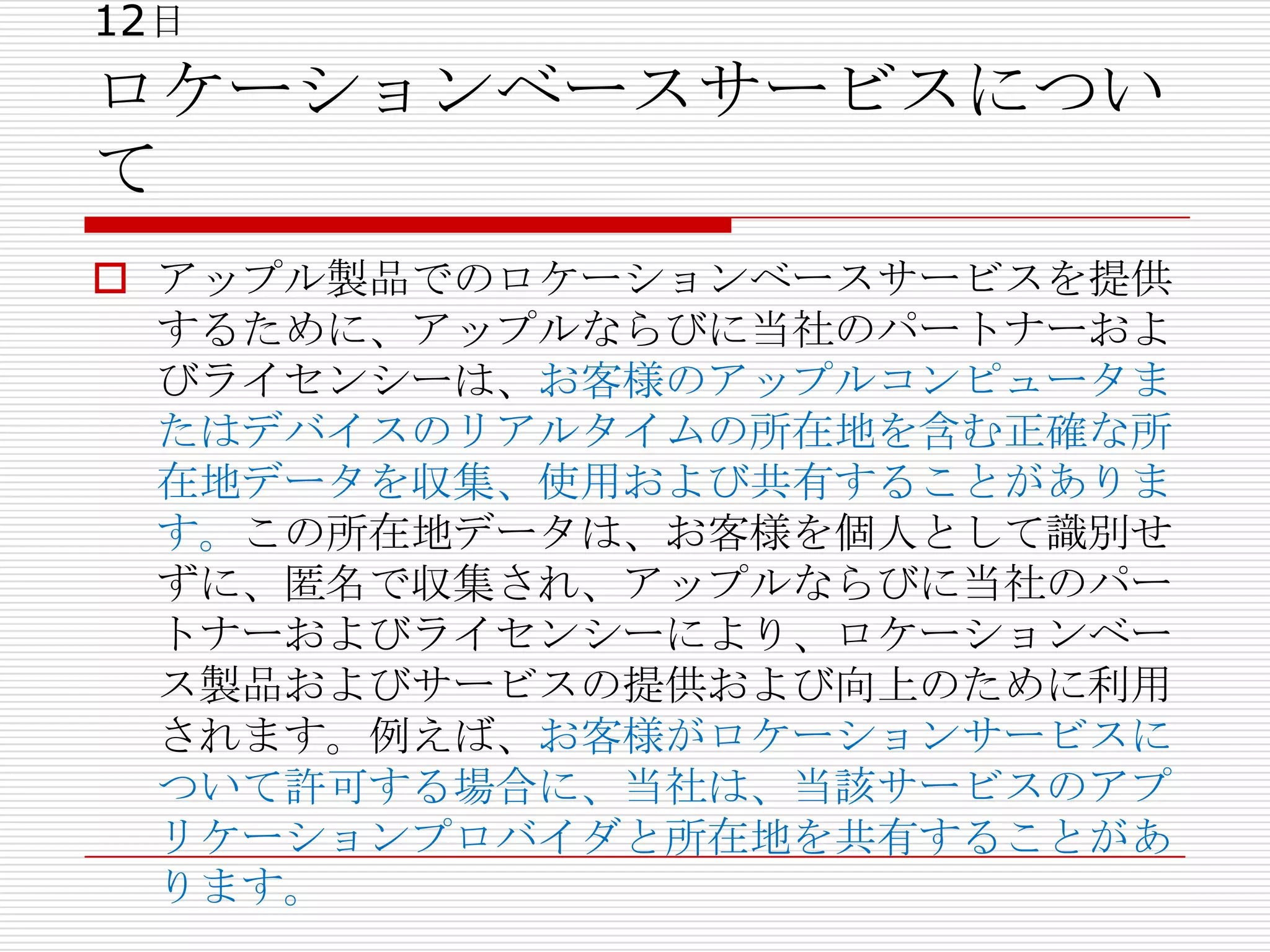 12日
ロケーションベースサービスについ
て
 アップル製品でのロケーションベースサービスを提供
  するために、アップルならびに当社のパートナーおよ
  びライセンシーは、お客様のアップルコンピュータま
  たはデバイスのリアルタイムの所在地を含む正確な所
  在地データを収集、使用および共有することがありま
  す。この所在地データは、お客様を個人として識別せ
  ずに、匿名で収集され、アップルならびに当社のパー
  トナーおよびライセンシーにより、ロケーションベー
  ス製品およびサービスの提供および向上のために利用
  されます。例えば、お客様がロケーションサービスに
  ついて許可する場合に、当社は、当該サービスのアプ
  リケーションプロバイダと所在地を共有することがあ
  ります。
 