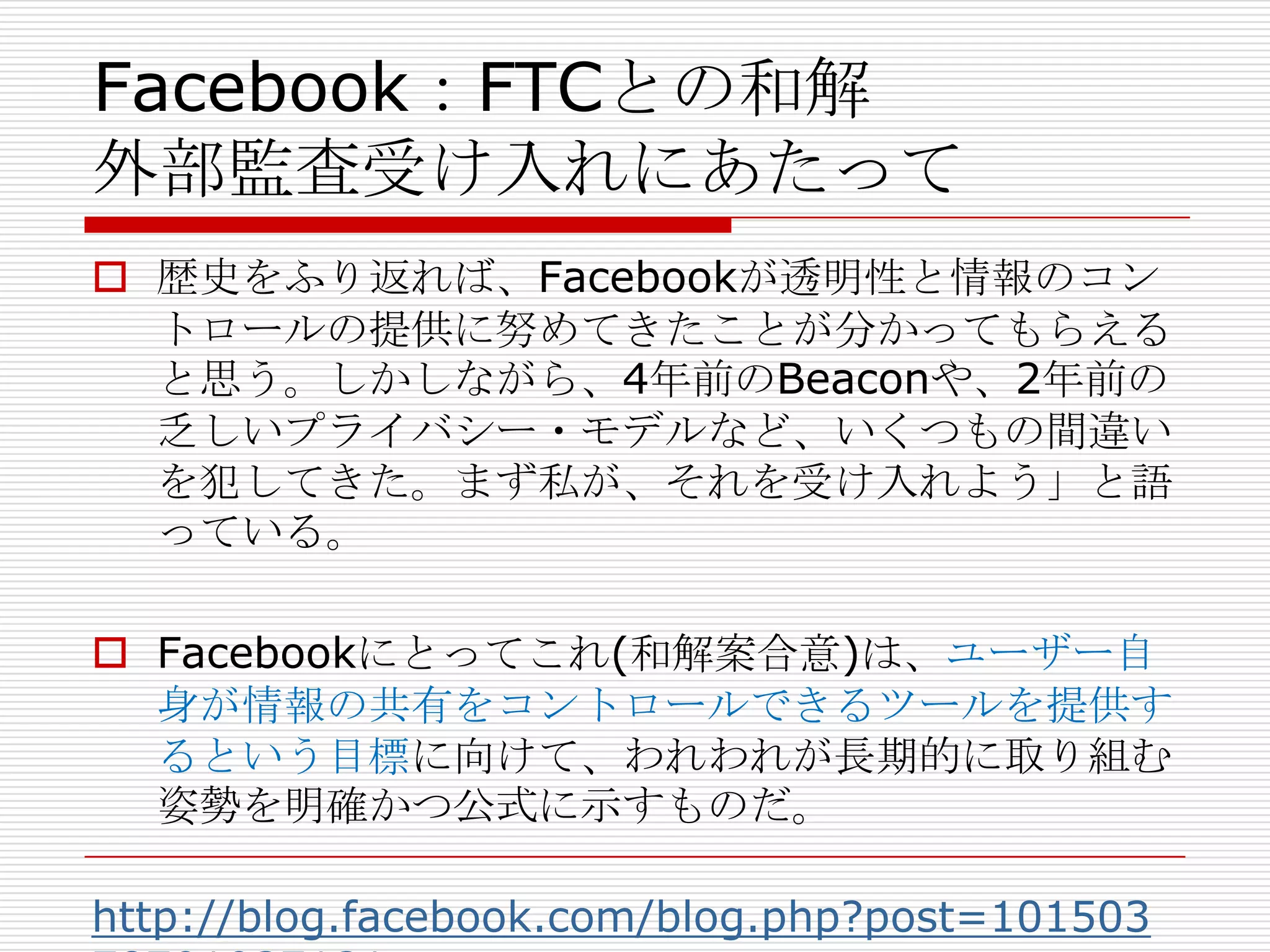 Facebook：FTCとの和解
外部監査受け入れにあたって
 歴史をふり返れば、Facebookが透明性と情報のコン
  トロールの提供に努めてきたことが分かってもらえる
  と思う。しかしながら、4年前のBeaconや、2年前の
  乏しいプライバシー・モデルなど、いくつもの間違い
  を犯してきた。まず私が、それを受け入れよう」と語
  っている。

 Facebookにとってこれ(和解案合意)は、ユーザー自
  身が情報の共有をコントロールできるツールを提供す
  るという目標に向けて、われわれが長期的に取り組む
  姿勢を明確かつ公式に示すものだ。

http://blog.facebook.com/blog.php?post=101503
 