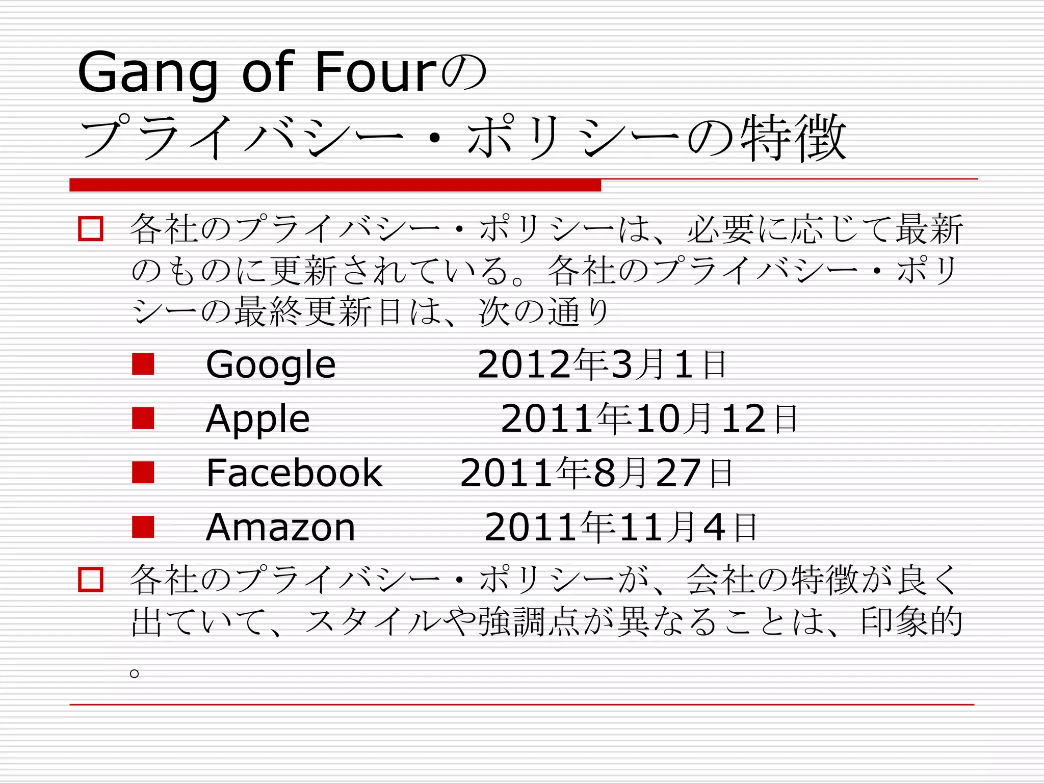 Gang of Fourの
プライバシー・ポリシーの特徴
 各社のプライバシー・ポリシーは、必要に応じて最新
  のものに更新されている。各社のプライバシー・ポリ
  シーの最終更新日は、次の通り
    Google      2012年3月1日
    Apple        2011年10月12日
    Facebook   2011年8月27日
    Amazon      2011年11月4日
 各社のプライバシー・ポリシーが、会社の特徴が良く
  出ていて、スタイルや強調点が異なることは、印象的
  。
 