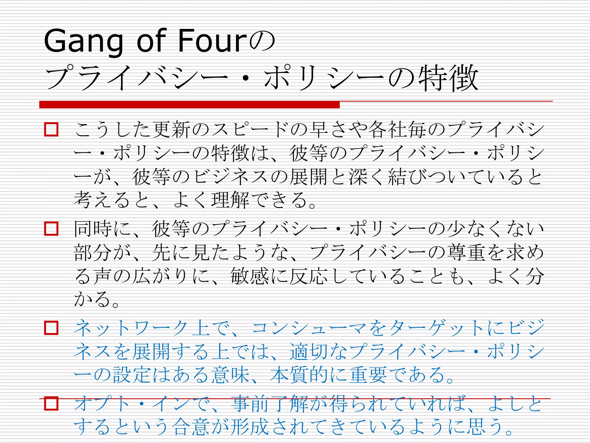 Gang of Fourの
プライバシー・ポリシーの特徴
 こうした更新のスピードの早さや各社毎のプライバシ
  ー・ポリシーの特徴は、彼等のプライバシー・ポリシ
  ーが、彼等のビジネスの展開と深く結びついていると
  考えると、よく理解できる。
 同時に、彼等のプライバシー・ポリシーの尐なくない
  部分が、先に見たような、プライバシーの尊重を求め
  る声の広がりに、敏感に反応していることも、よく分
  かる。
 ネットワーク上で、コンシューマをターゲットにビジ
  ネスを展開する上では、適切なプライバシー・ポリシ
  ーの設定はある意味、本質的に重要である。
 オプト・インで、事前了解が得られていれば、よしと
  するという合意が形成されてきているように思う。
 