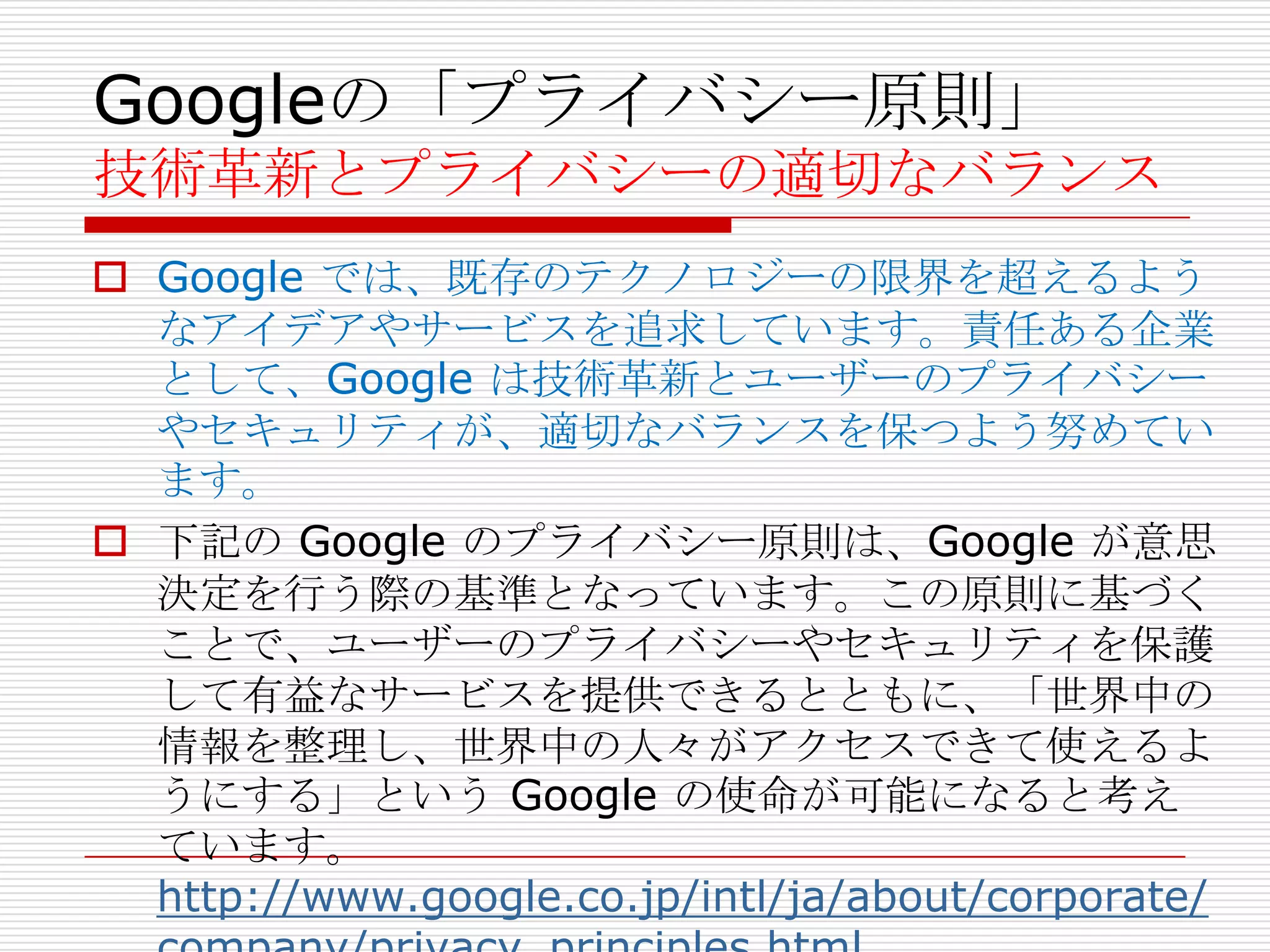 Googleの「プライバシー原則」
技術革新とプライバシーの適切なバランス
 Google では、既存のテクノロジーの限界を超えるよう
  なアイデアやサービスを追求しています。責任ある企業
  として、Google は技術革新とユーザーのプライバシー
  やセキュリティが、適切なバランスを保つよう努めてい
  ます。
 下記の Google のプライバシー原則は、Google が意思
  決定を行う際の基準となっています。この原則に基づく
  ことで、ユーザーのプライバシーやセキュリティを保護
  して有益なサービスを提供できるとともに、「世界中の
  情報を整理し、世界中の人々がアクセスできて使えるよ
  うにする」という Google の使命が可能になると考え
  ています。
  http://www.google.co.jp/intl/ja/about/corporate/
 