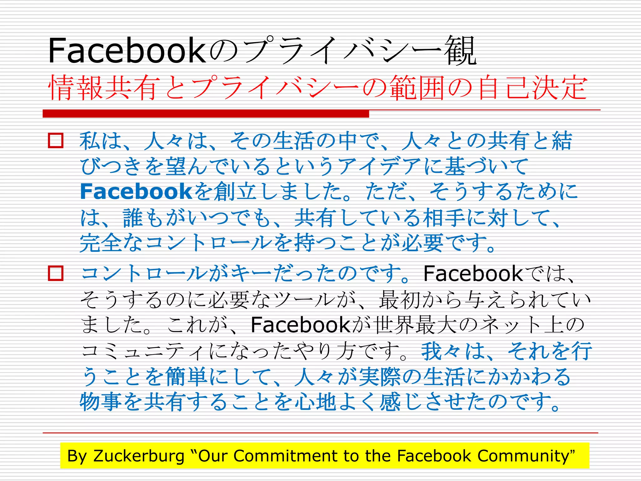 Facebookのプライバシー観
情報共有とプライバシーの範囲の自己決定
 私は、人々は、その生活の中で、人々との共有と結
  びつきを望んでいるというアイデアに基づいて
  Facebookを創立しました。ただ、そうするために
  は、誰もがいつでも、共有している相手に対して、
  完全なコントロールを持つことが必要です。
 コントロールがキーだったのです。Facebookでは、
  そうするのに必要なツールが、最初から与えられてい
  ました。これが、Facebookが世界最大のネット上の
  コミュニティになったやり方です。我々は、それを行
  うことを簡単にして、人々が実際の生活にかかわる
  物事を共有することを心地よく感じさせたのです。

 By Zuckerburg “Our Commitment to the Facebook Community”
 