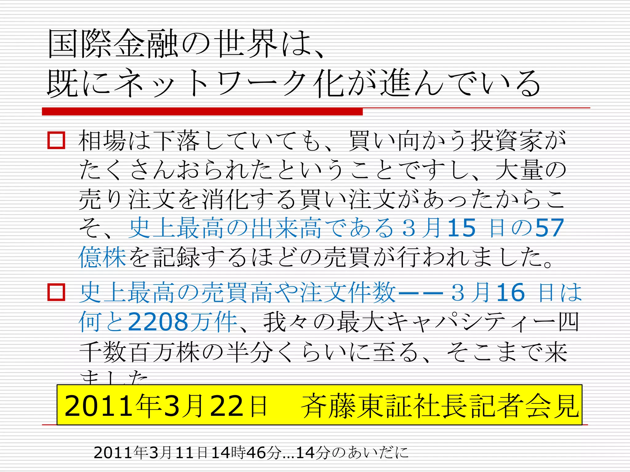 国際金融の世界は、
既にネットワーク化が進んでいる
 相場は下落していても、買い向かう投資家が
  たくさんおられたということですし、大量の
  売り注文を消化する買い注文があったからこ
  そ、史上最高の出来高である３月15 日の57
  億株を記録するほどの売買が行われました。
 史上最高の売買高や注文件数――３月16 日は
  何と2208万件、我々の最大キャパシティー四
  千数百万株の半分くらいに至る、そこまで来
  ました
2011年3月22日 斉藤東証社長記者会見
  2011年3月11日14時46分…14分のあいだに
 