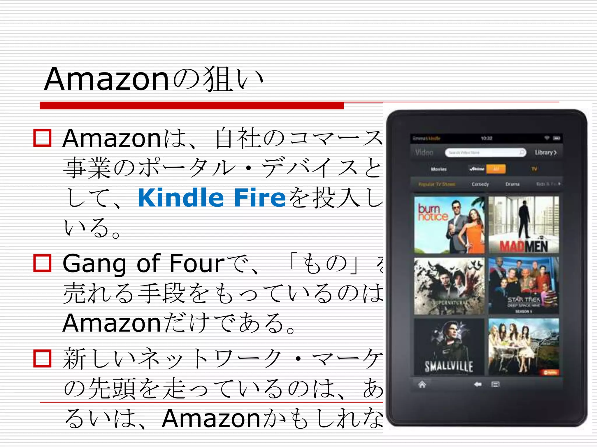 Amazonの狙い
 Amazonは、自社のコマース
  事業のポータル・デバイスと
  して、Kindle Fireを投入して
  いる。
 Gang of Fourで、「もの」を
  売れる手段をもっているのは
  Amazonだけである。
 新しいネットワーク・マーケット
  の先頭を走っているのは、あ
  るいは、Amazonかもしれない
 