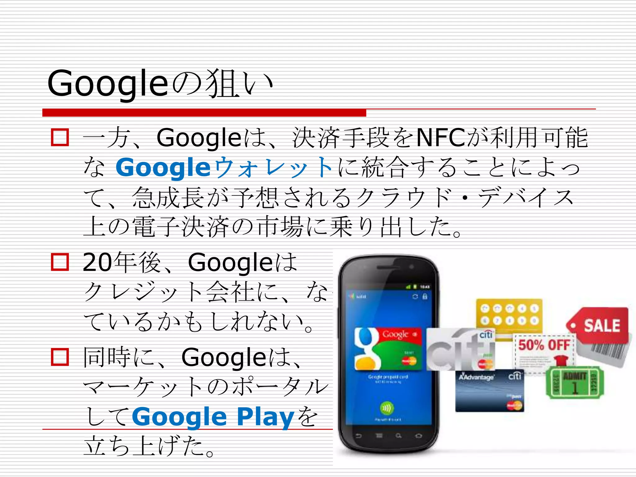 Googleの狙い
 一方、Googleは、決済手段をNFCが利用可能
  な Googleウォレットに統合することによっ
  て、急成長が予想されるクラウド・デバイス
  上の電子決済の市場に乗り出した。
 20年後、Googleは
  クレジット会社に、なっ
  ているかもしれない。
 同時に、Googleは、
  マーケットのポータルと
  してGoogle Playを
  立ち上げた。
 