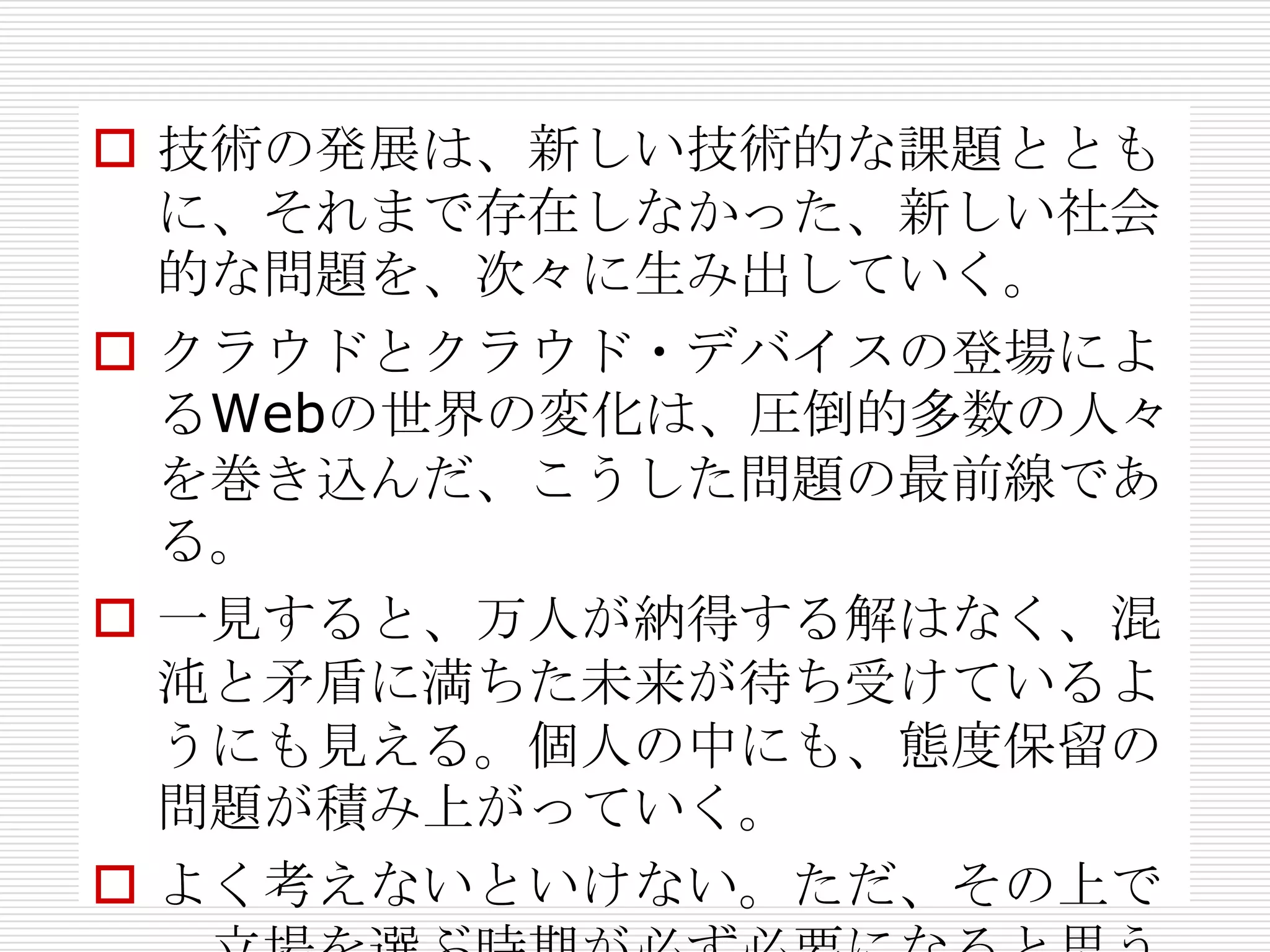  技術の発展は、新しい技術的な課題ととも
  に、それまで存在しなかった、新しい社会
  的な問題を、次々に生み出していく。
 クラウドとクラウド・デバイスの登場によ
  るWebの世界の変化は、圧倒的多数の人々
  を巻き込んだ、こうした問題の最前線であ
  る。
 一見すると、万人が納得する解はなく、混
  沌と矛盾に満ちた未来が待ち受けているよ
  うにも見える。個人の中にも、態度保留の
  問題が積み上がっていく。
 よく考えないといけない。ただ、その上で
 