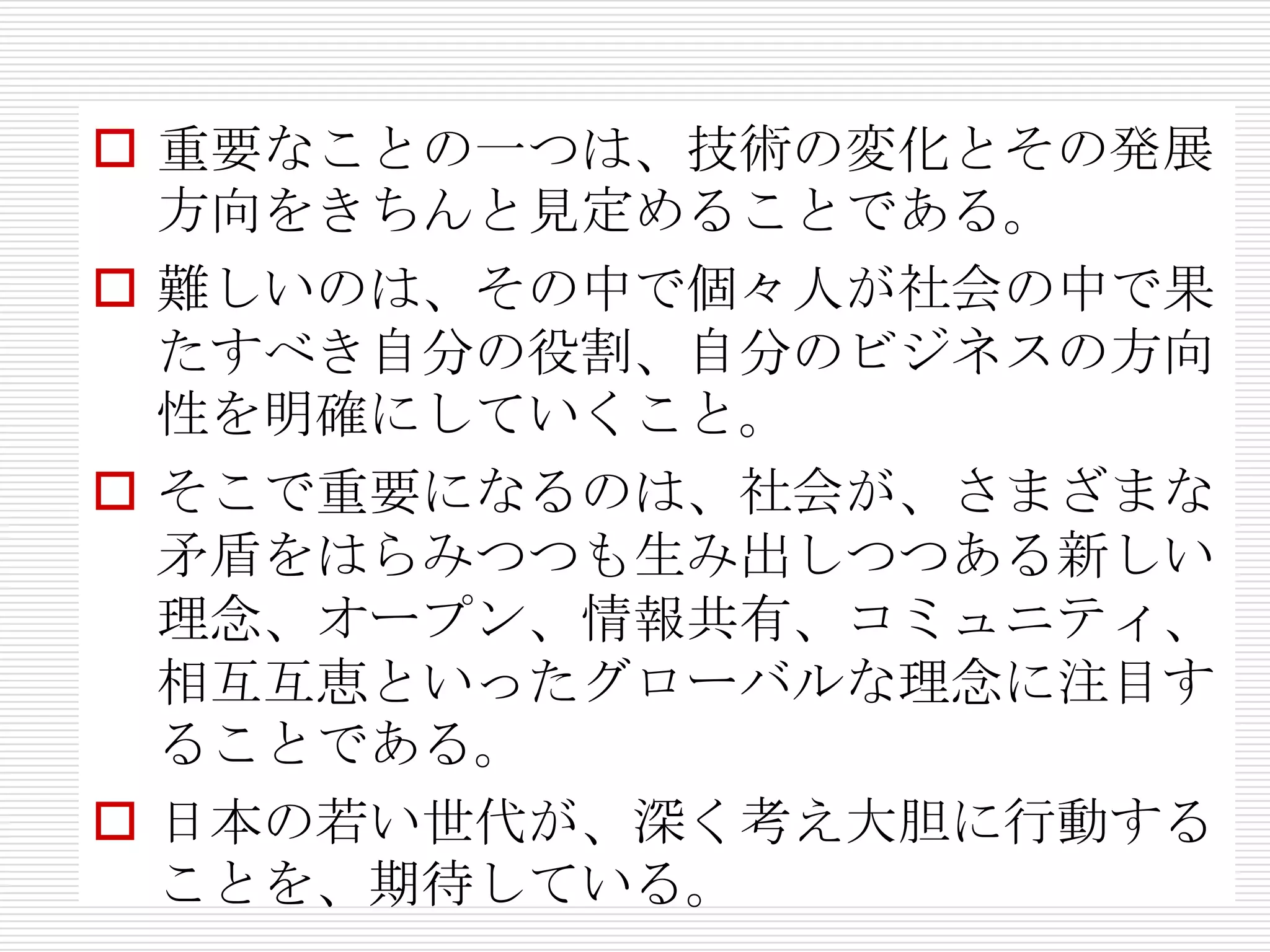  重要なことの一つは、技術の変化とその発展
  方向をきちんと見定めることである。
 難しいのは、その中で個々人が社会の中で果
  たすべき自分の役割、自分のビジネスの方向
  性を明確にしていくこと。
 そこで重要になるのは、社会が、さまざまな
  矛盾をはらみつつも生み出しつつある新しい
  理念、オープン、情報共有、コミュニティ、
  相互互恵といったグローバルな理念に注目す
  ることである。
 日本の若い世代が、深く考え大胆に行動する
  ことを、期待している。
 
