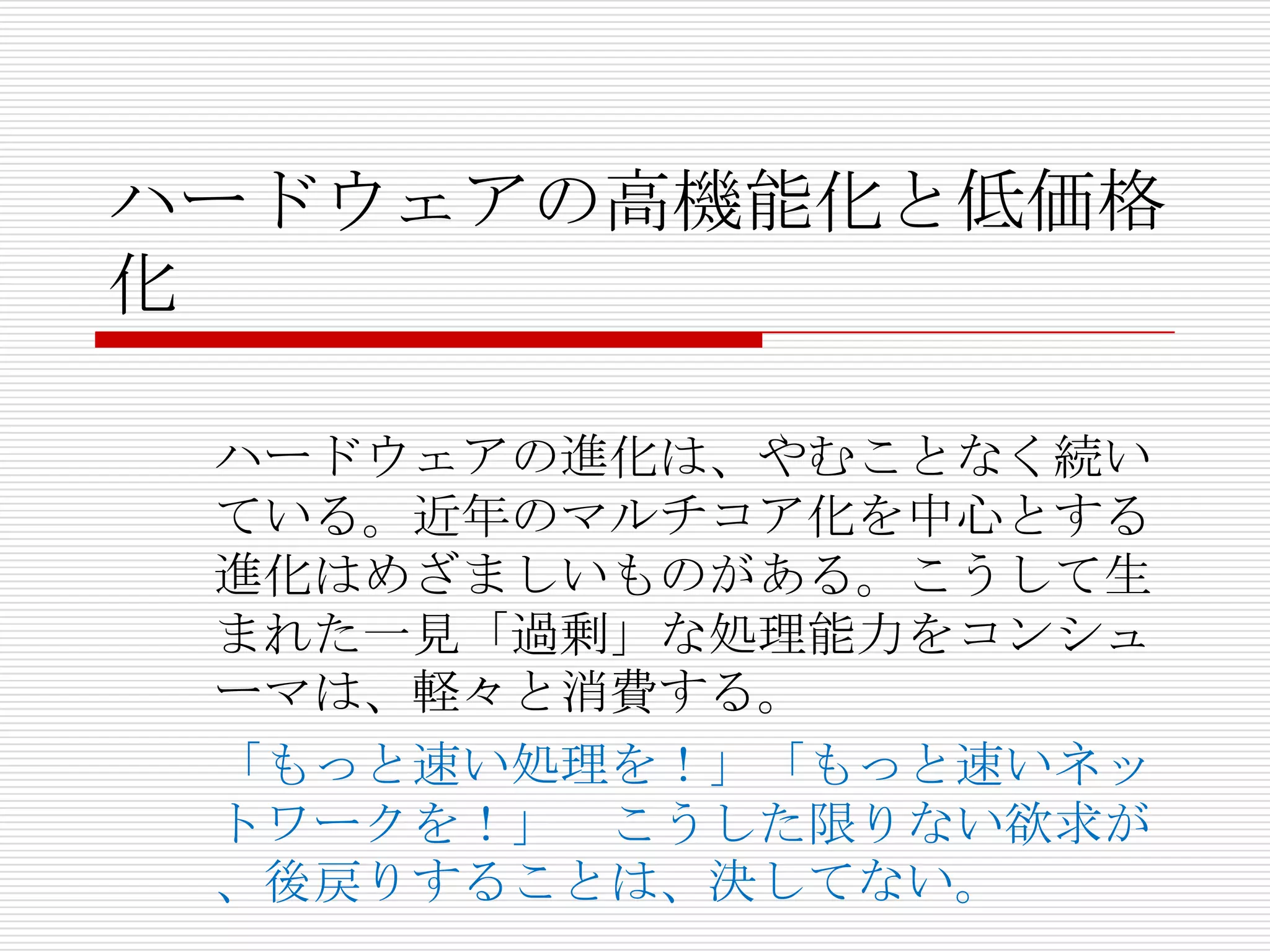 ハードウェアの高機能化と低価格
化

 ハードウェアの進化は、やむことなく続い
 ている。近年のマルチコア化を中心とする
 進化はめざましいものがある。こうして生
 まれた一見「過剰」な処理能力をコンシュ
 ーマは、軽々と消費する。
 「もっと速い処理を！」「もっと速いネッ
 トワークを！」 こうした限りない欲求が
 、後戻りすることは、決してない。
 