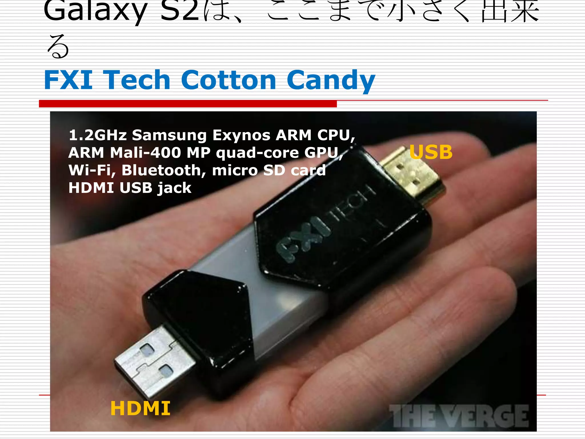 Galaxy S2は、ここまで小さく出来
る
FXI Tech Cotton Candy
 1.2GHz Samsung Exynos ARM CPU,
 ARM Mali-400 MP quad-core GPU,    USB
 Wi-Fi, Bluetooth, micro SD card
 HDMI USB jack




     HDMI
 