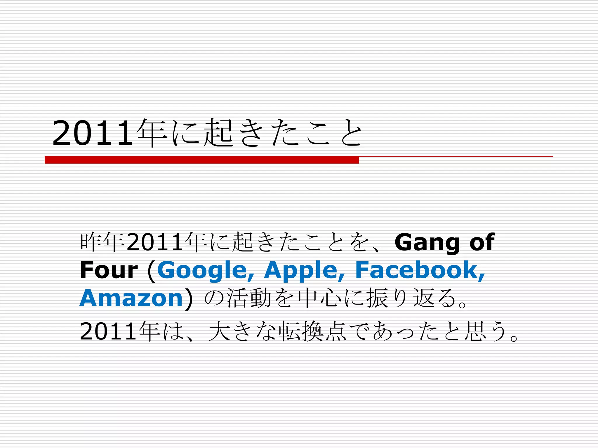2011年に起きたこと


昨年2011年に起きたことを、Gang of
Four (Google, Apple, Facebook,
Amazon) の活動を中心に振り返る。
2011年は、大きな転換点であったと思う。
 