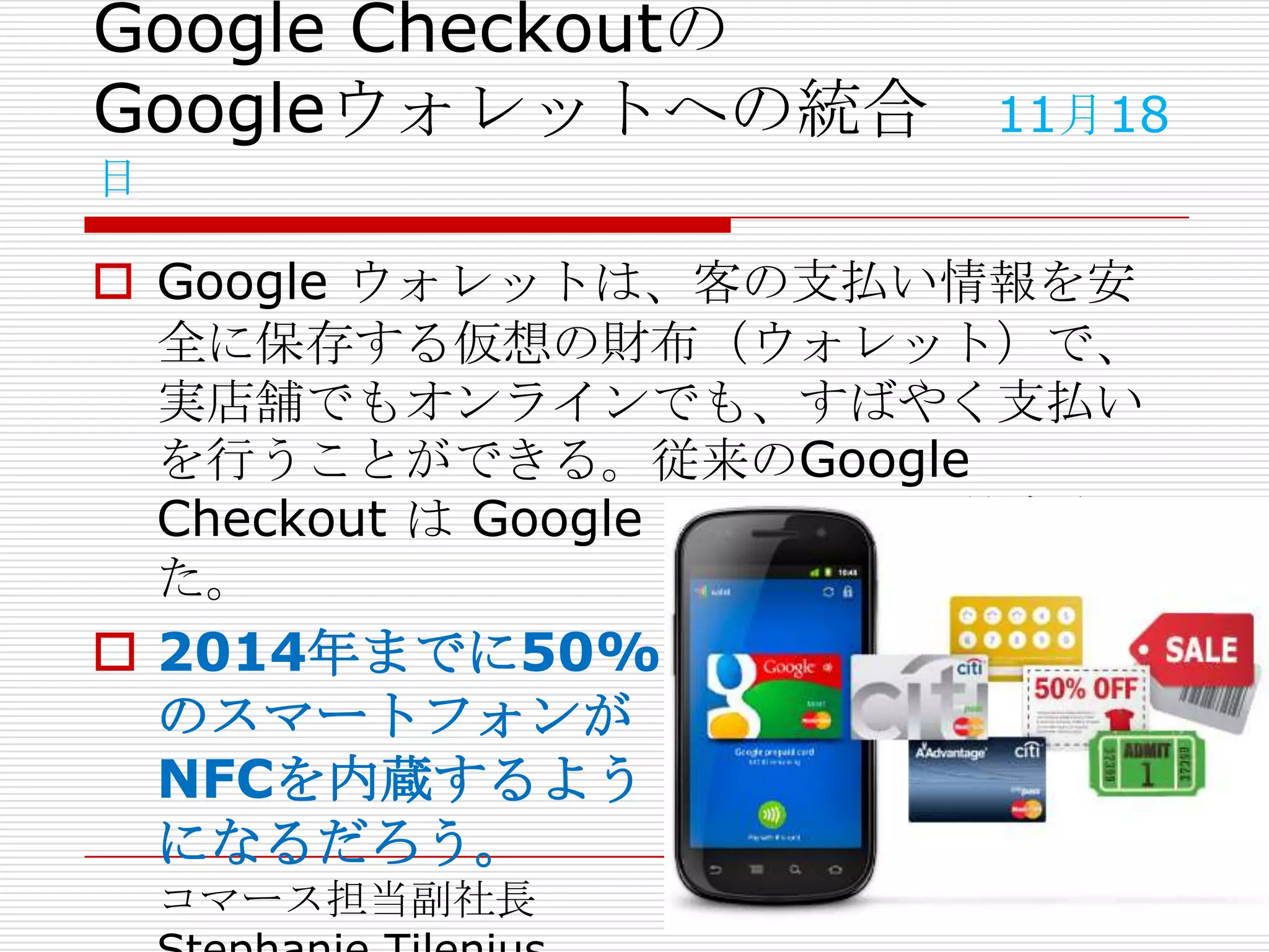 Google Checkoutの
Googleウォレットへの統合          11月18
日

 Google ウォレットは、客の支払い情報を安
  全に保存する仮想の財布（ウォレット）で、
  実店舗でもオンラインでも、すばやく支払い
  を行うことができる。従来のGoogle
  Checkout は Google ウォレットに統合され
  た。
 2014年までに50%
  のスマートフォンが
  NFCを内蔵するよう
  になるだろう。
    コマース担当副社長
 