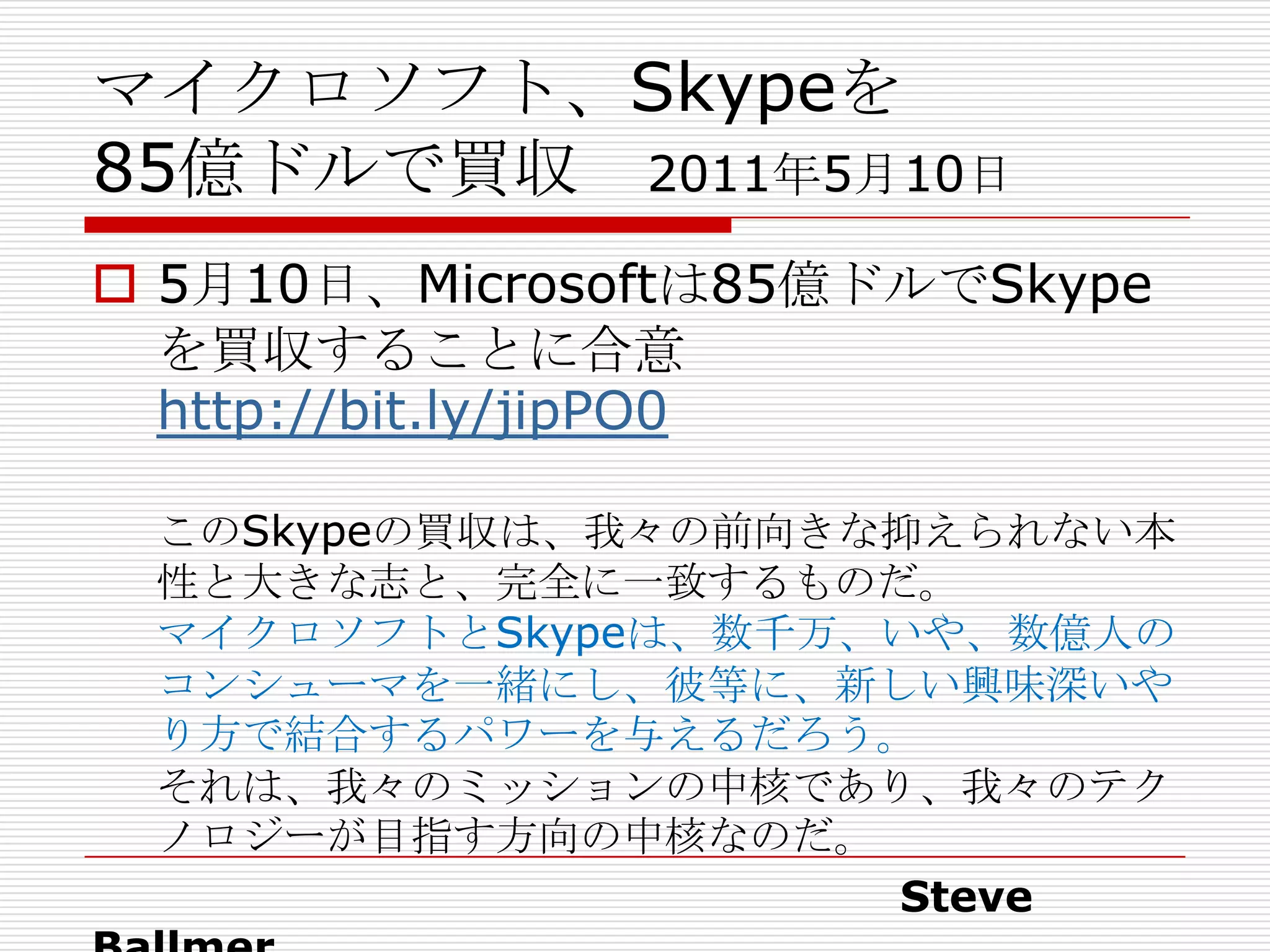 マイクロソフト、Skypeを
85億ドルで買収 2011年5月10日
 5月10日、Microsoftは85億ドルでSkype
  を買収することに合意
  http://bit.ly/jipPO0

 このSkypeの買収は、我々の前向きな抑えられない本
 性と大きな志と、完全に一致するものだ。
 マイクロソフトとSkypeは、数千万、いや、数億人の
 コンシューマを一緒にし、彼等に、新しい興味深いや
 り方で結合するパワーを与えるだろう。
 それは、我々のミッションの中核であり、我々のテク
 ノロジーが目指す方向の中核なのだ。
                    Steve
 