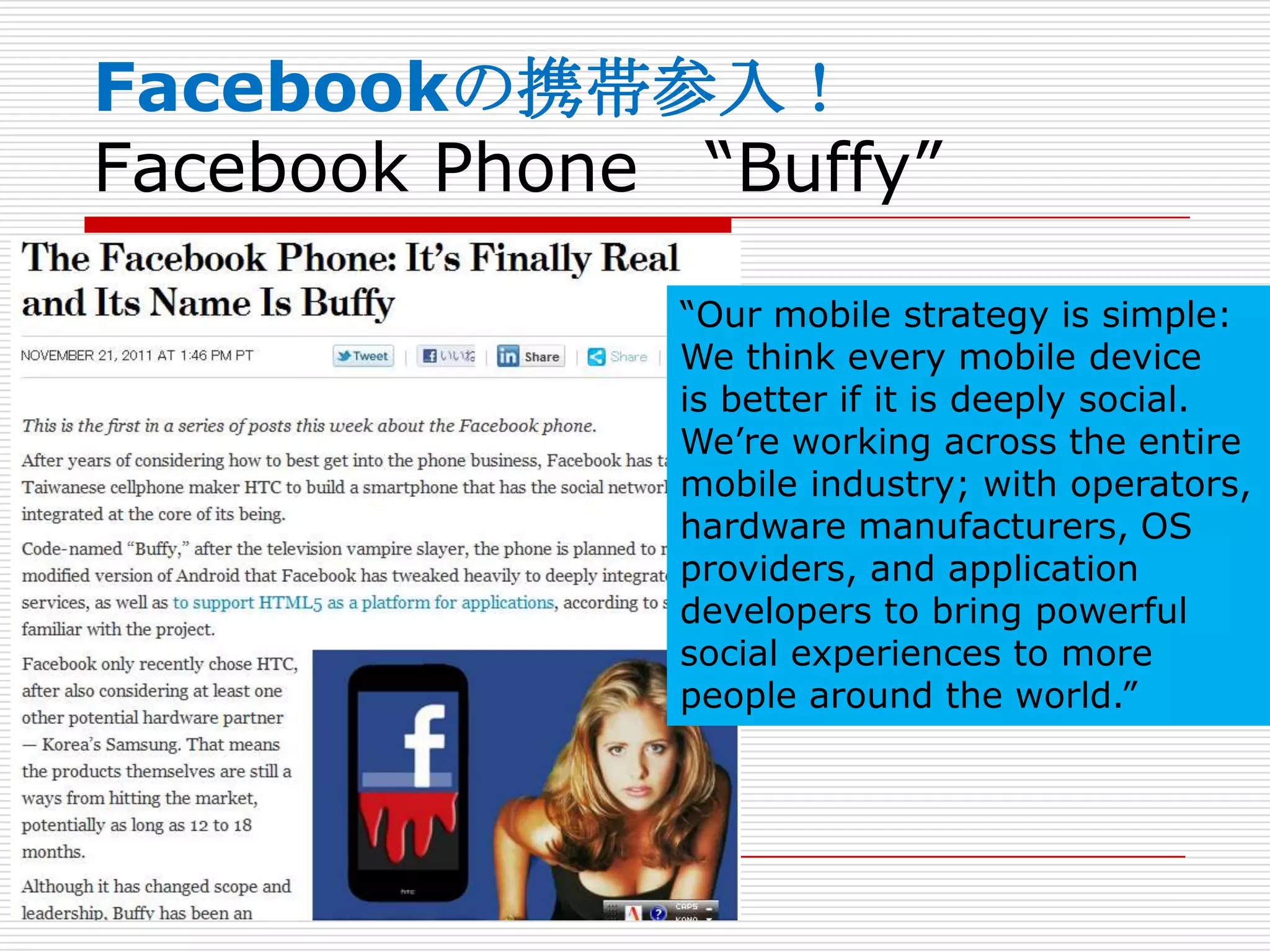 Facebookの携帯参入！
Facebook Phone “Buffy”

               “Our mobile strategy is simple:
               We think every mobile device
               is better if it is deeply social.
               We’re working across the entire
               mobile industry; with operators,
               hardware manufacturers, OS
               providers, and application
               developers to bring powerful
               social experiences to more
               people around the world.”
 