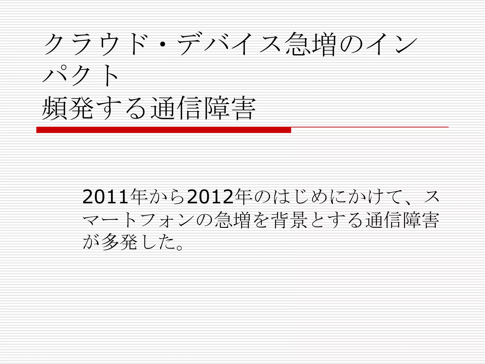 クラウド・デバイス急増のイン
パクト
頻発する通信障害


 2011年から2012年のはじめにかけて、ス
 マートフォンの急増を背景とする通信障害
 が多発した。
 