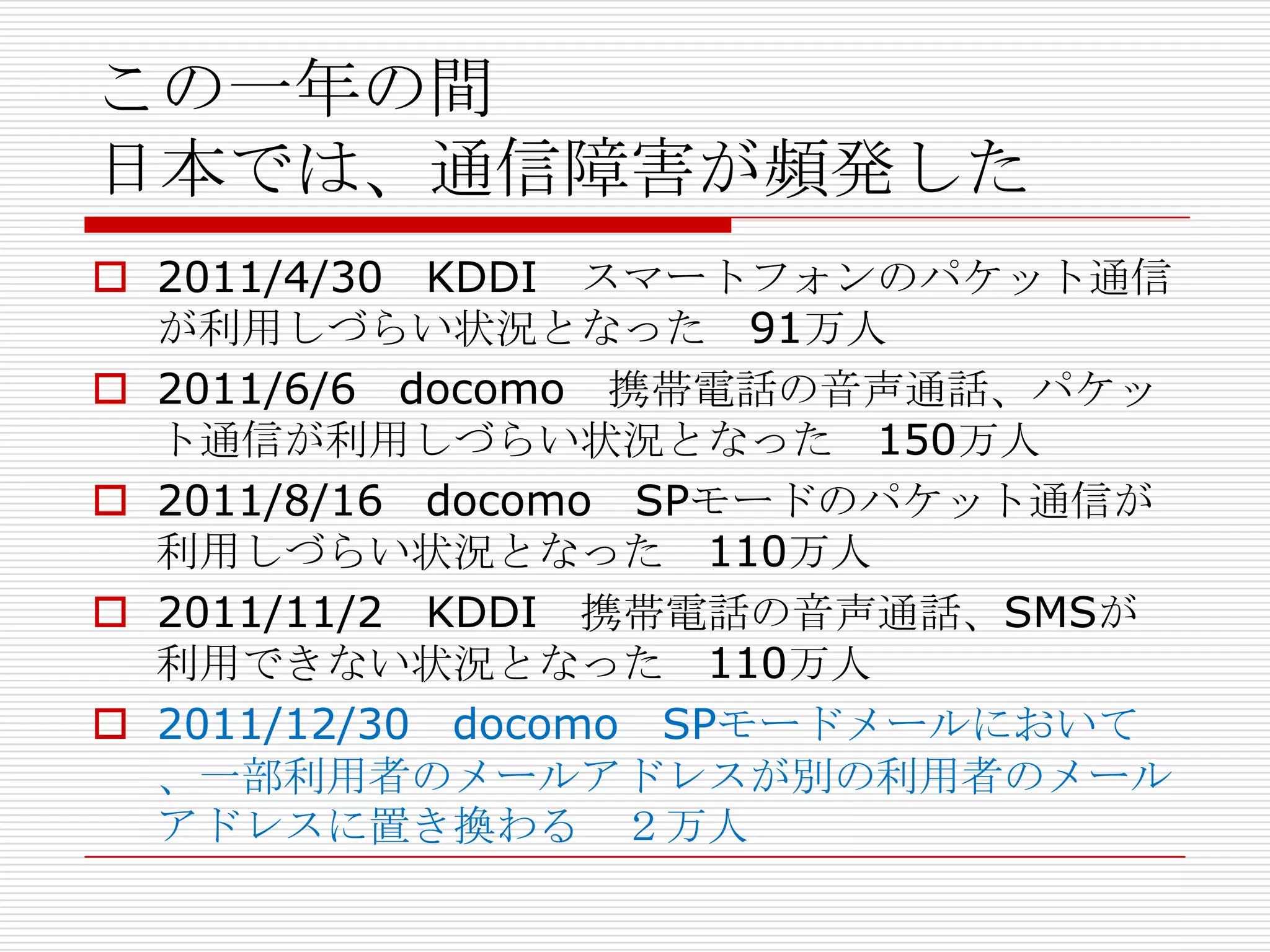 この一年の間
日本では、通信障害が頻発した
 2011/4/30 KDDI スマートフォンのパケット通信
  が利用しづらい状況となった 91万人
 2011/6/6 docomo 携帯電話の音声通話、パケッ
  ト通信が利用しづらい状況となった 150万人
 2011/8/16 docomo SPモードのパケット通信が
  利用しづらい状況となった 110万人
 2011/11/2 KDDI 携帯電話の音声通話、SMSが
  利用できない状況となった 110万人
 2011/12/30 docomo SPモードメールにおいて
  、一部利用者のメールアドレスが別の利用者のメール
  アドレスに置き換わる ２万人
 