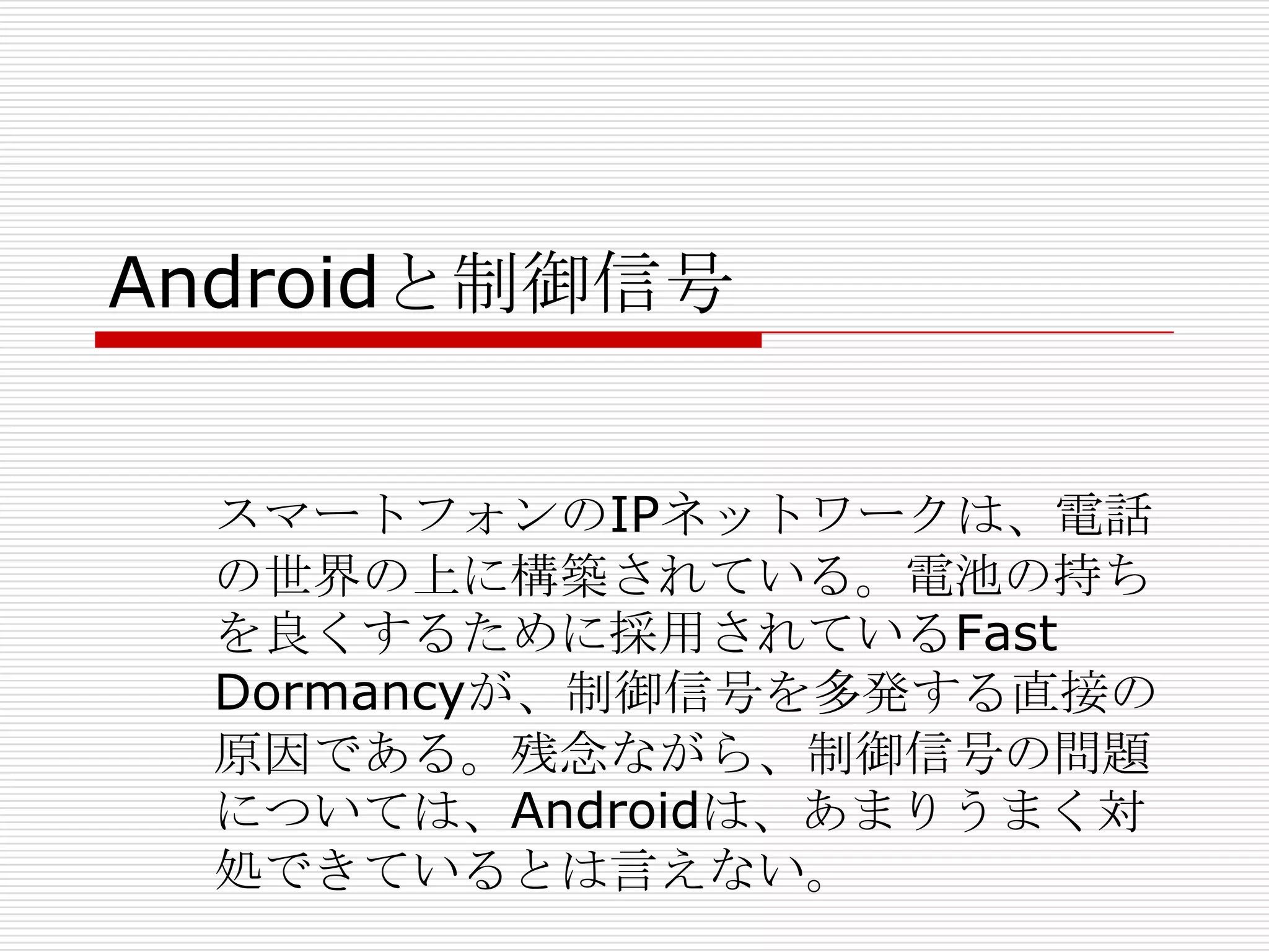 Androidと制御信号


  スマートフォンのIPネットワークは、電話
  の世界の上に構築されている。電池の持ち
  を良くするために採用されているFast
  Dormancyが、制御信号を多発する直接の
  原因である。残念ながら、制御信号の問題
  については、Androidは、あまりうまく対
  処できているとは言えない。
 