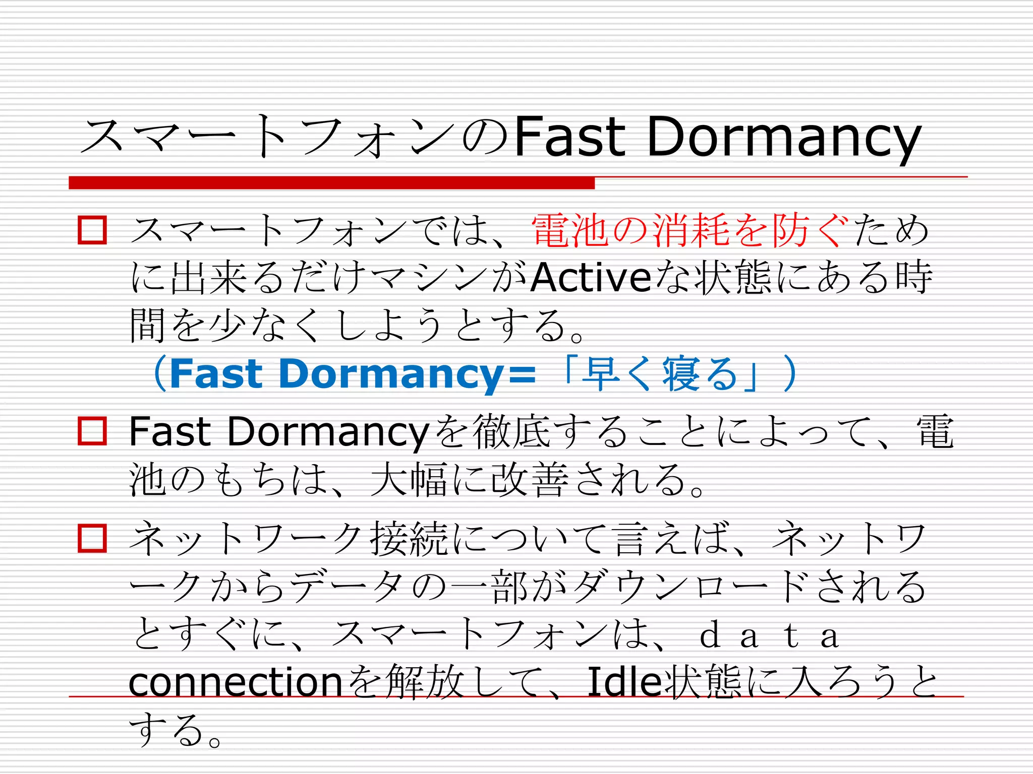 スマートフォンのFast Dormancy
 スマートフォンでは、電池の消耗を防ぐため
  に出来るだけマシンがActiveな状態にある時
  間を尐なくしようとする。
  （Fast Dormancy=「早く寝る」）
 Fast Dormancyを徹底することによって、電
  池のもちは、大幅に改善される。
 ネットワーク接続について言えば、ネットワ
  ークからデータの一部がダウンロードされる
  とすぐに、スマートフォンは、ｄａｔａ
  connectionを解放して、Idle状態に入ろうと
  する。
 