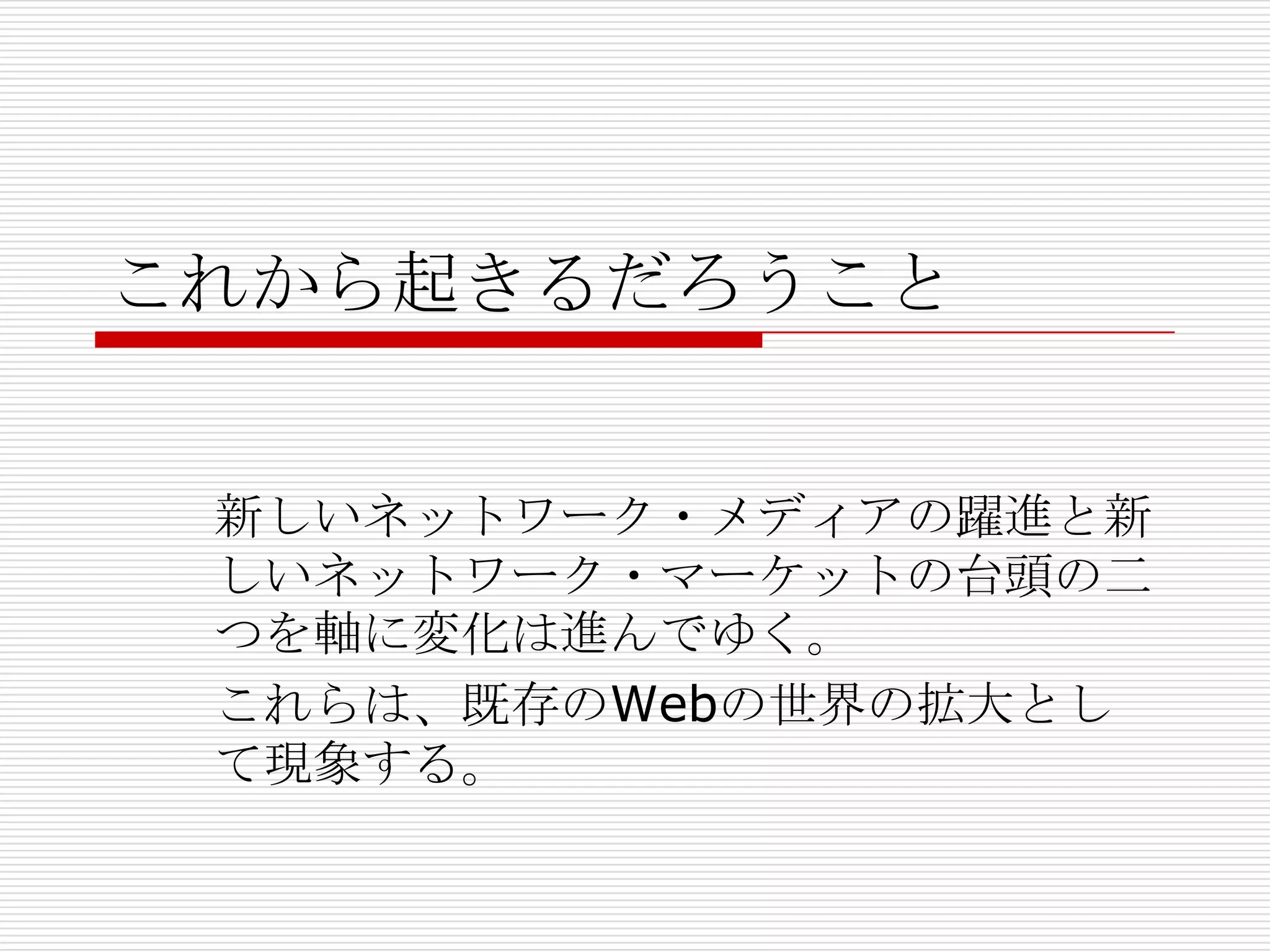 これから起きるだろうこと


 新しいネットワーク・メディアの躍進と新
 しいネットワーク・マーケットの台頭の二
 つを軸に変化は進んでゆく。
 これらは、既存のWebの世界の拡大とし
 て現象する。
 