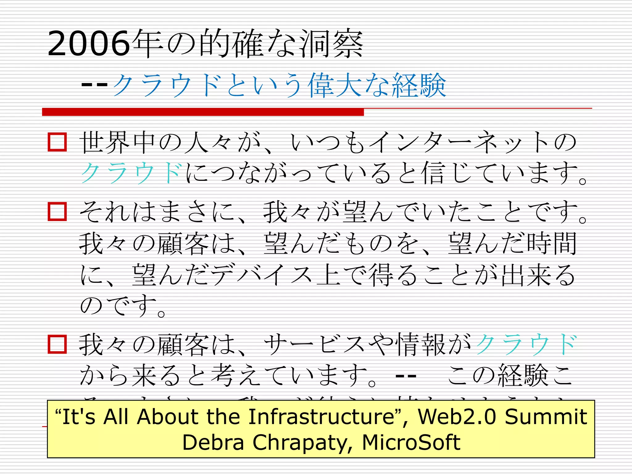 2006年の的確な洞察
  --クラウドという偉大な経験
 世界中の人々が、いつもインターネットの
   クラウドにつながっていると信じています。
 それはまさに、我々が望んでいたことです。
   我々の顧客は、望んだものを、望んだ時間
   に、望んだデバイス上で得ることが出来る
   のです。
 我々の顧客は、サービスや情報がクラウド
   から来ると考えています。-- この経験こ
   そ、まさに、我々が彼らに持たせようとし
“It's All About the Infrastructure”, Web2.0 Summit
   たものなのです。  Debra Chrapaty, MicroSoft
 