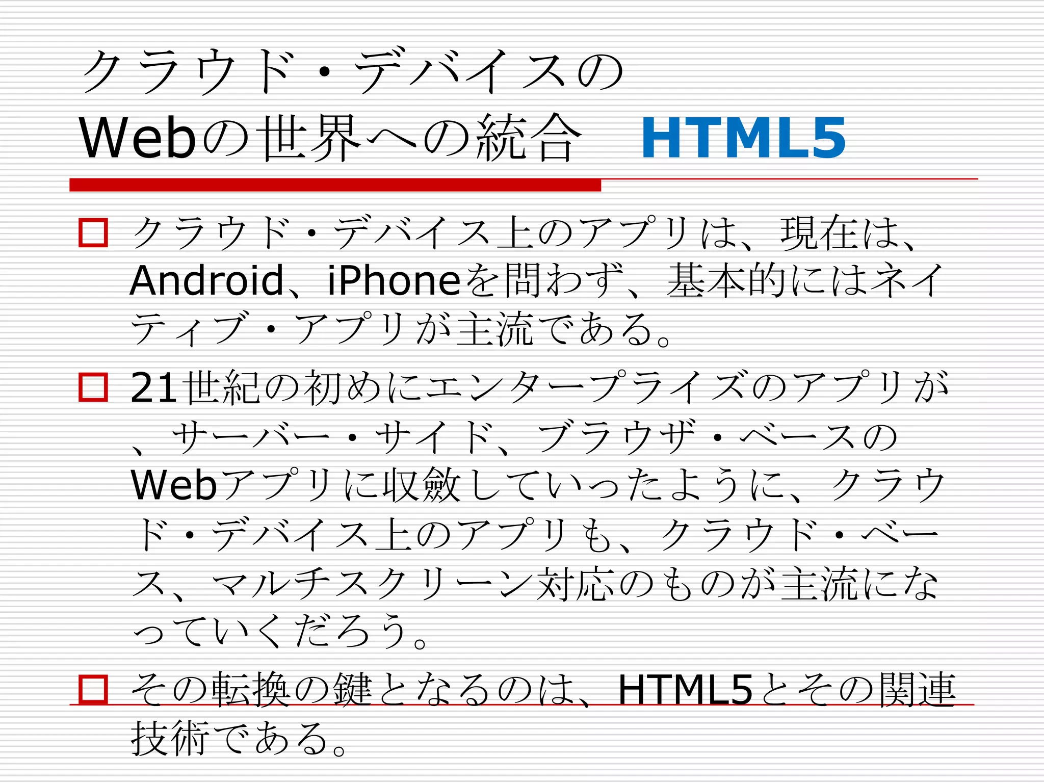 クラウド・デバイスの
Webの世界への統合 HTML5
 クラウド・デバイス上のアプリは、現在は、
  Android、iPhoneを問わず、基本的にはネイ
  ティブ・アプリが主流である。
 21世紀の初めにエンタープライズのアプリが
  、サーバー・サイド、ブラウザ・ベースの
  Webアプリに収斂していったように、クラウ
  ド・デバイス上のアプリも、クラウド・ベー
  ス、マルチスクリーン対応のものが主流にな
  っていくだろう。
 その転換の鍵となるのは、HTML5とその関連
  技術である。
 