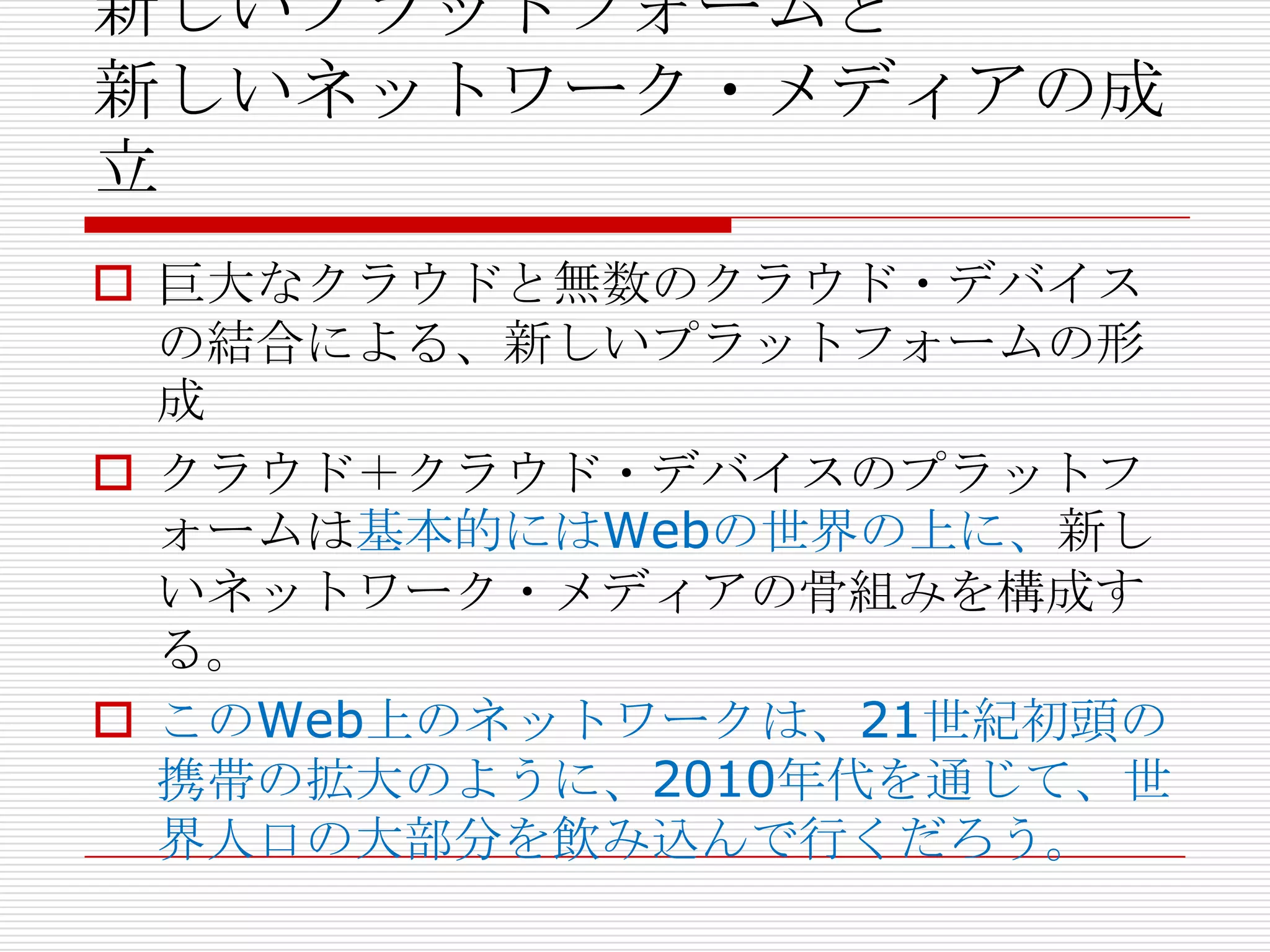 新しいプラットフォームと
新しいネットワーク・メディアの成
立
 巨大なクラウドと無数のクラウド・デバイス
  の結合による、新しいプラットフォームの形
  成
 クラウド＋クラウド・デバイスのプラットフ
  ォームは基本的にはWebの世界の上に、新し
  いネットワーク・メディアの骨組みを構成す
  る。
 このWeb上のネットワークは、21世紀初頭の
  携帯の拡大のように、2010年代を通じて、世
  界人口の大部分を飲み込んで行くだろう。
 