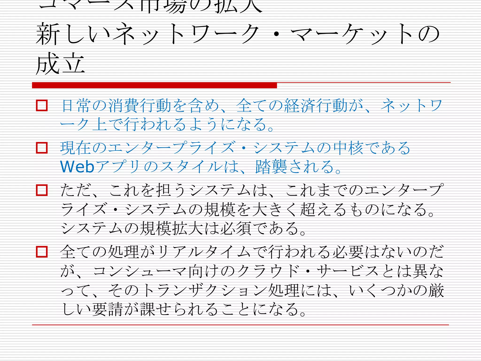 コマース市場の拡大
新しいネットワーク・マーケットの
成立
 日常の消費行動を含め、全ての経済行動が、ネットワ
  ーク上で行われるようになる。
 現在のエンタープライズ・システムの中核である
  Webアプリのスタイルは、踏襲される。
 ただ、これを担うシステムは、これまでのエンタープ
  ライズ・システムの規模を大きく超えるものになる。
  システムの規模拡大は必須である。
 全ての処理がリアルタイムで行われる必要はないのだ
  が、コンシューマ向けのクラウド・サービスとは異な
  って、そのトランザクション処理には、いくつかの厳
  しい要請が課せられることになる。
 