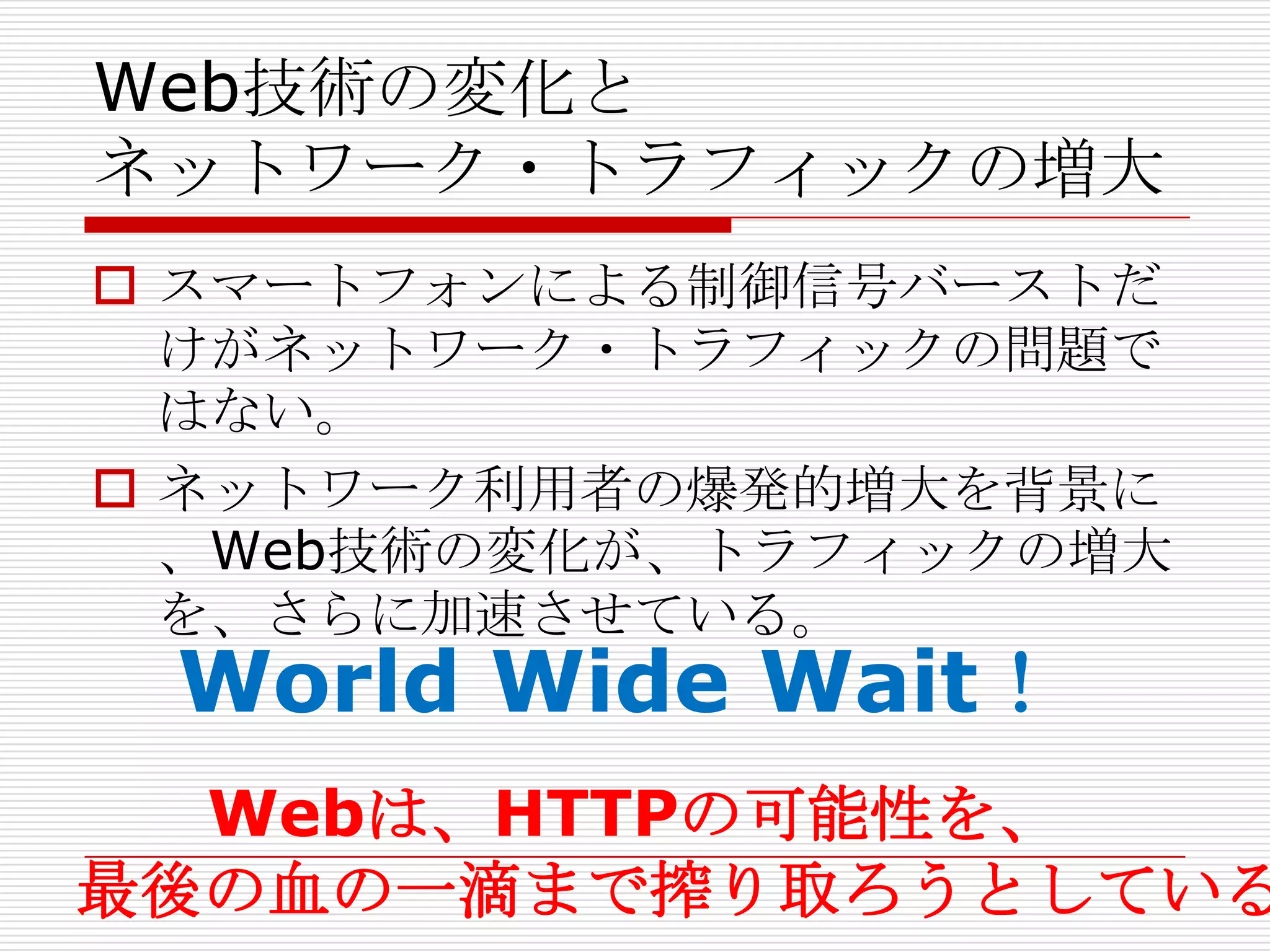Web技術の変化と
ネットワーク・トラフィックの増大
 スマートフォンによる制御信号バーストだ
  けがネットワーク・トラフィックの問題で
  はない。
 ネットワーク利用者の爆発的増大を背景に
  、Web技術の変化が、トラフィックの増大
  を、さらに加速させている。
 World Wide Wait！
  Webは、HTTPの可能性を、
最後の血の一滴まで搾り取ろうとしている
 