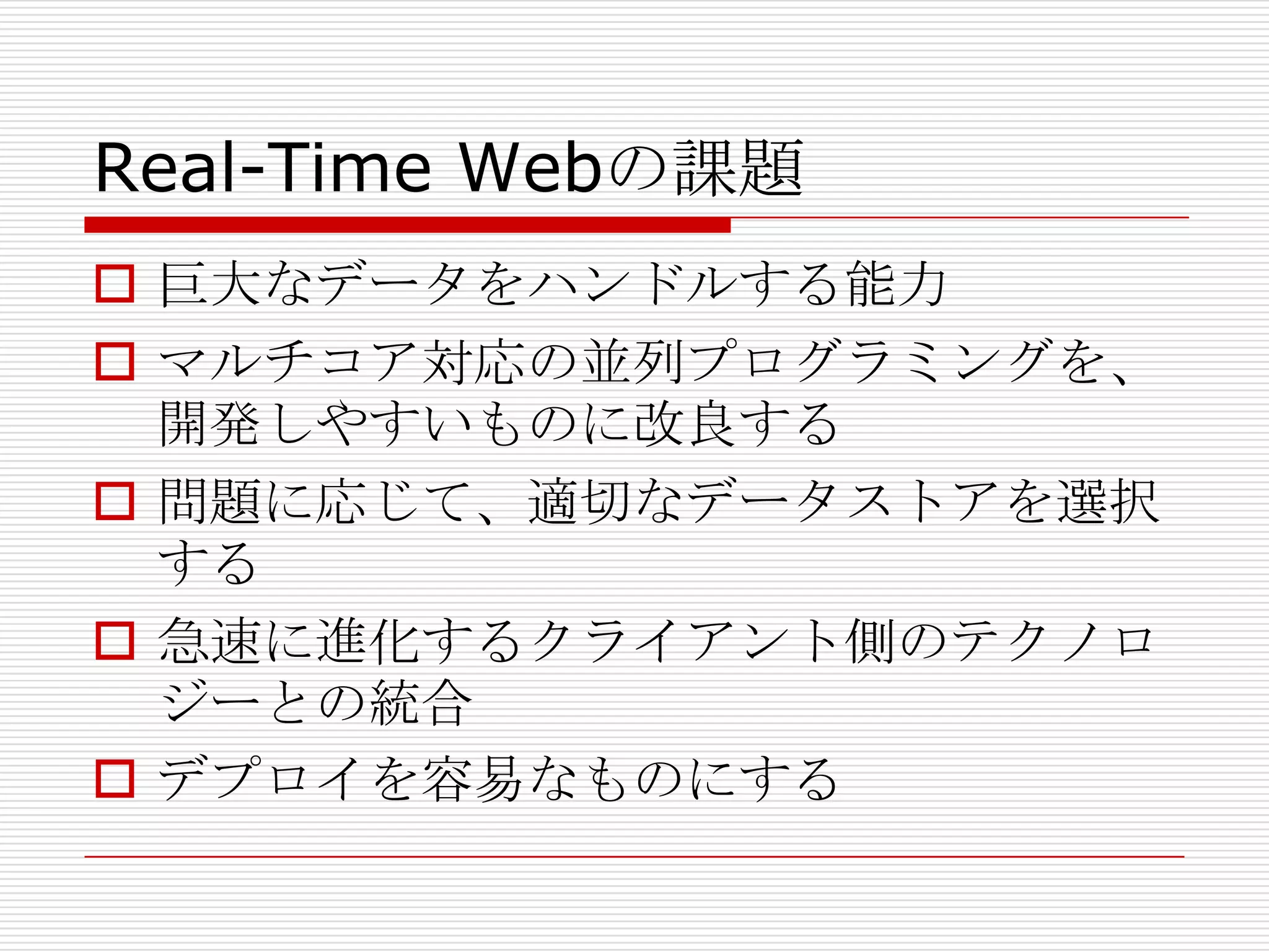 Real-Time Webの課題
 巨大なデータをハンドルする能力
 マルチコア対応の並列プログラミングを、
  開発しやすいものに改良する
 問題に応じて、適切なデータストアを選択
  する
 急速に進化するクライアント側のテクノロ
  ジーとの統合
 デプロイを容易なものにする
 