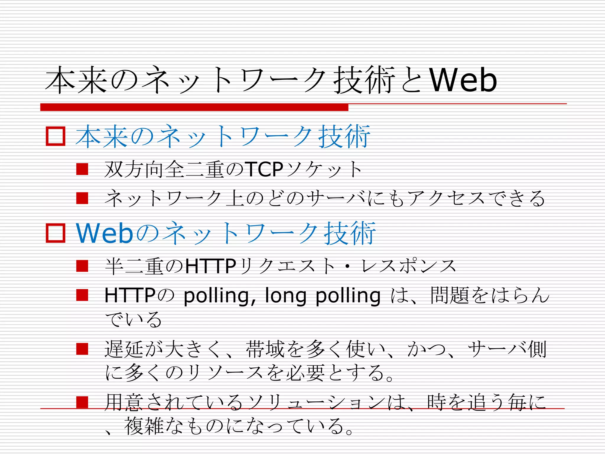 本来のネットワーク技術とWeb
 本来のネットワーク技術
  双方向全二重のTCPソケット
  ネットワーク上のどのサーバにもアクセスできる
 Webのネットワーク技術
  半二重のHTTPリクエスト・レスポンス
  HTTPの polling, long polling は、問題をはらん
   でいる
  遅延が大きく、帯域を多く使い、かつ、サーバ側
   に多くのリソースを必要とする。
  用意されているソリューションは、時を追う毎に
   、複雑なものになっている。
 