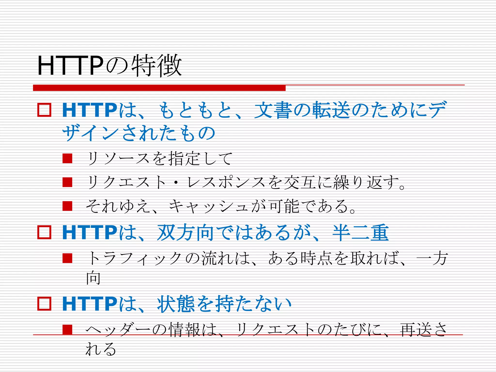 HTTPの特徴
 HTTPは、もともと、文書の転送のためにデ
  ザインされたもの
  リソースを指定して
  リクエスト・レスポンスを交互に繰り返す。
  それゆえ、キャッシュが可能である。
 HTTPは、双方向ではあるが、半二重
  トラフィックの流れは、ある時点を取れば、一方
   向
 HTTPは、状態を持たない
  ヘッダーの情報は、リクエストのたびに、再送さ
   れる
 