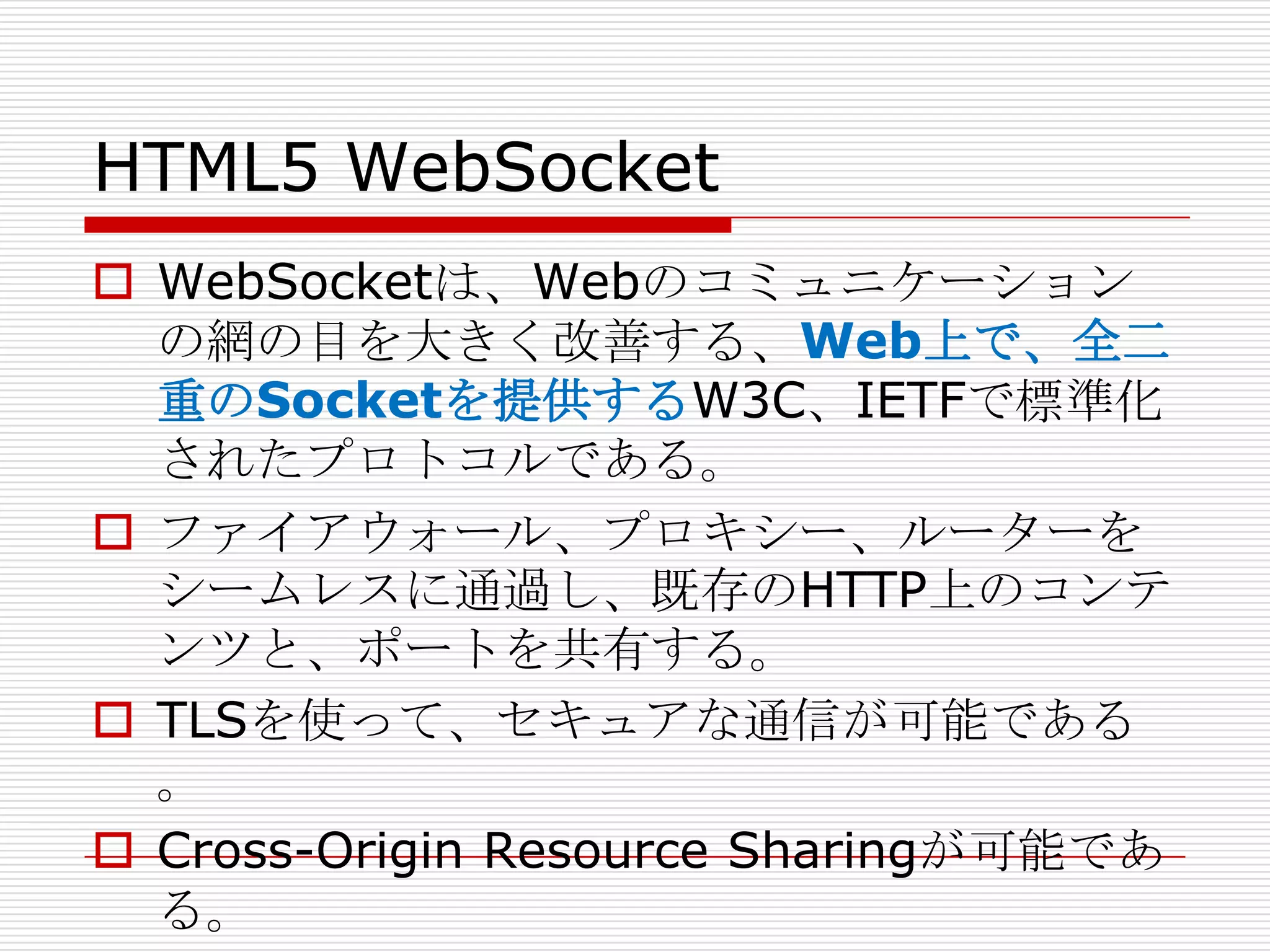 HTML5 WebSocket
 WebSocketは、Webのコミュニケーション
  の網の目を大きく改善する、Web上で、全二
  重のSocketを提供するW3C、IETFで標準化
  されたプロトコルである。
 ファイアウォール、プロキシー、ルーターを
  シームレスに通過し、既存のHTTP上のコンテ
  ンツと、ポートを共有する。
 TLSを使って、セキュアな通信が可能である
  。
 Cross-Origin Resource Sharingが可能であ
  る。
 