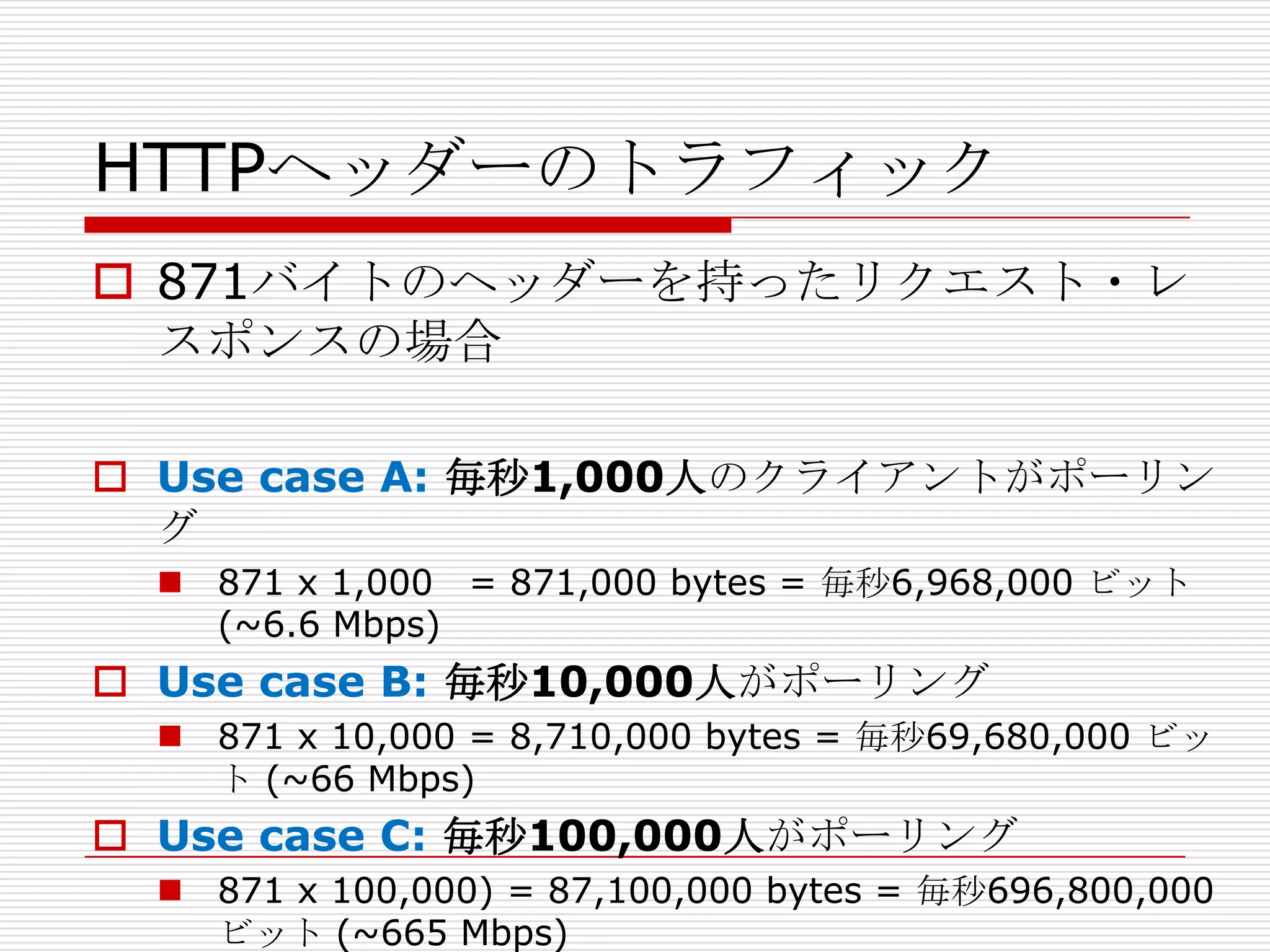 HTTPヘッダーのトラフィック
 871バイトのヘッダーを持ったリクエスト・レ
  スポンスの場合

 Use case A: 毎秒1,000人のクライアントがポーリン
  グ
   871 x 1,000 = 871,000 bytes = 毎秒6,968,000 ビット
    (~6.6 Mbps)
 Use case B: 毎秒10,000人がポーリング
   871 x 10,000 = 8,710,000 bytes = 毎秒69,680,000 ビッ
    ト (~66 Mbps)
 Use case C: 毎秒100,000人がポーリング
   871 x 100,000) = 87,100,000 bytes = 毎秒696,800,000
    ビット (~665 Mbps)
 