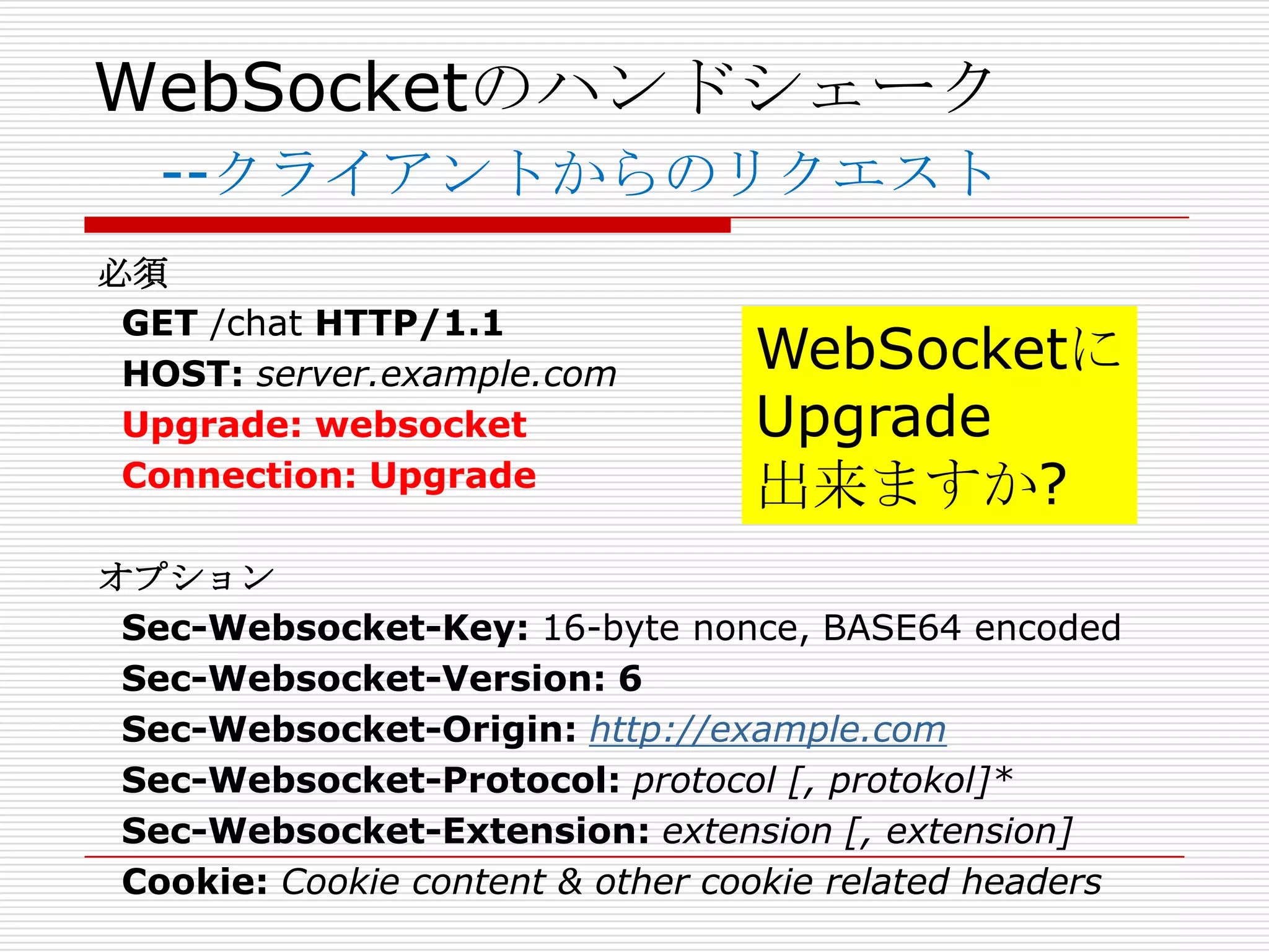 WebSocketのハンドシェーク
   --クライアントからのリクエスト
必須
 GET /chat HTTP/1.1
 HOST: server.example.com         WebSocketに
 Upgrade: websocket               Upgrade
 Connection: Upgrade              出来ますか?
オプション
 Sec-Websocket-Key: 16-byte nonce, BASE64 encoded
 Sec-Websocket-Version: 6
 Sec-Websocket-Origin: http://example.com
 Sec-Websocket-Protocol: protocol [, protokol]*
 Sec-Websocket-Extension: extension [, extension]
 Cookie: Cookie content & other cookie related headers
 