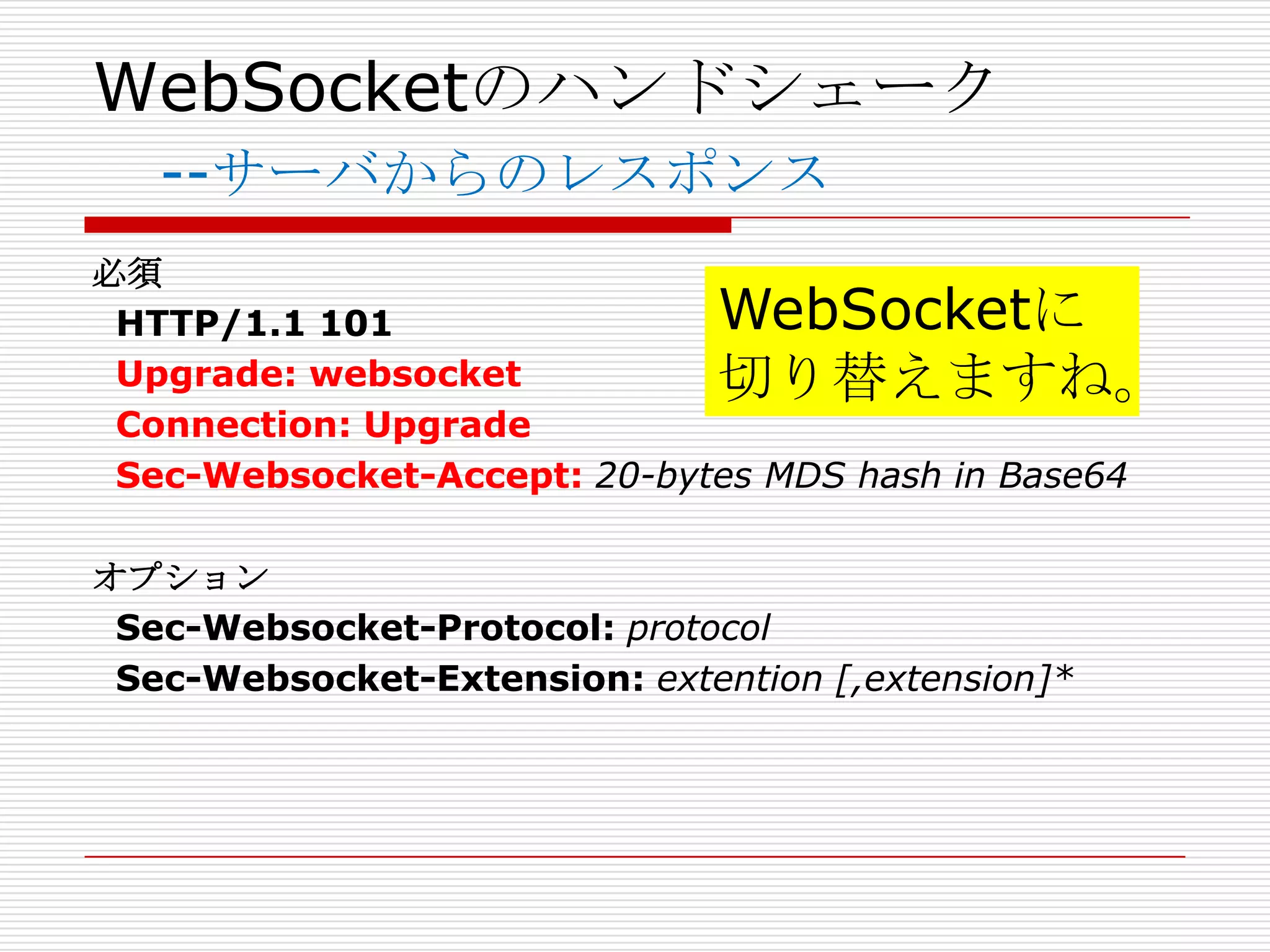 WebSocketのハンドシェーク
   --サーバからのレスポンス
必須
 HTTP/1.1 101                WebSocketに
 Upgrade: websocket          切り替えますね。
 Connection: Upgrade
 Sec-Websocket-Accept: 20-bytes MDS hash in Base64

オプション
 Sec-Websocket-Protocol: protocol
 Sec-Websocket-Extension: extention [,extension]*
 