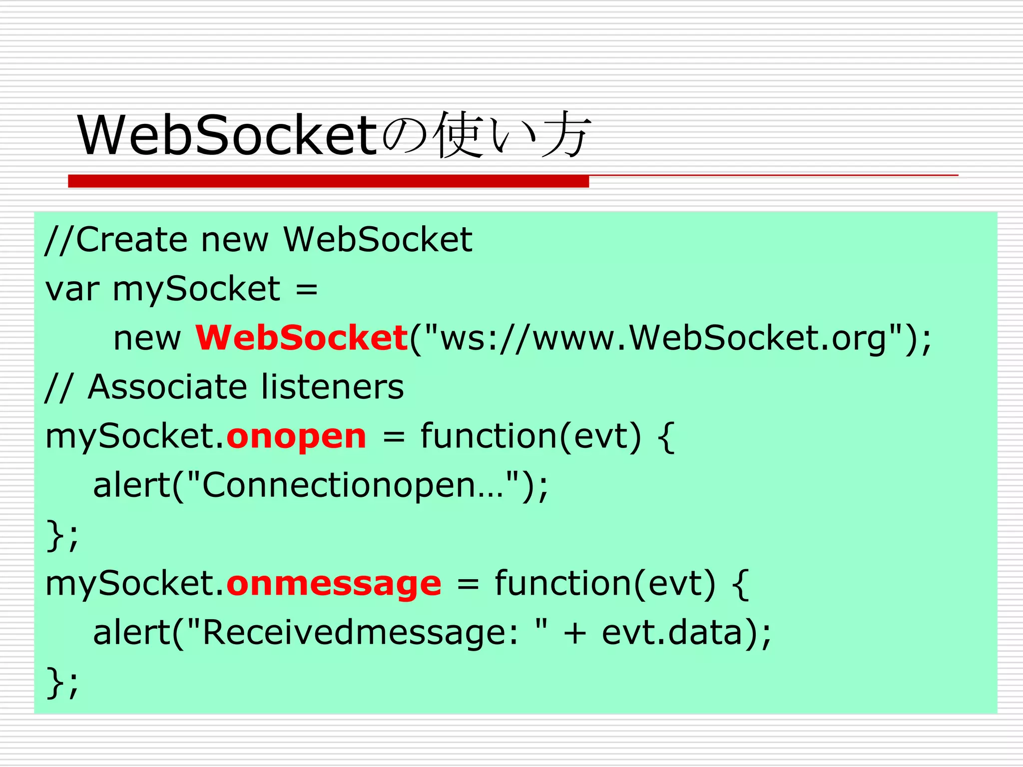 WebSocketの使い方
//Create new WebSocket
var mySocket =
    new WebSocket("ws://www.WebSocket.org");
// Associate listeners
mySocket.onopen = function(evt) {
   alert("Connectionopen…");
};
mySocket.onmessage = function(evt) {
   alert("Receivedmessage: " + evt.data);
};
 