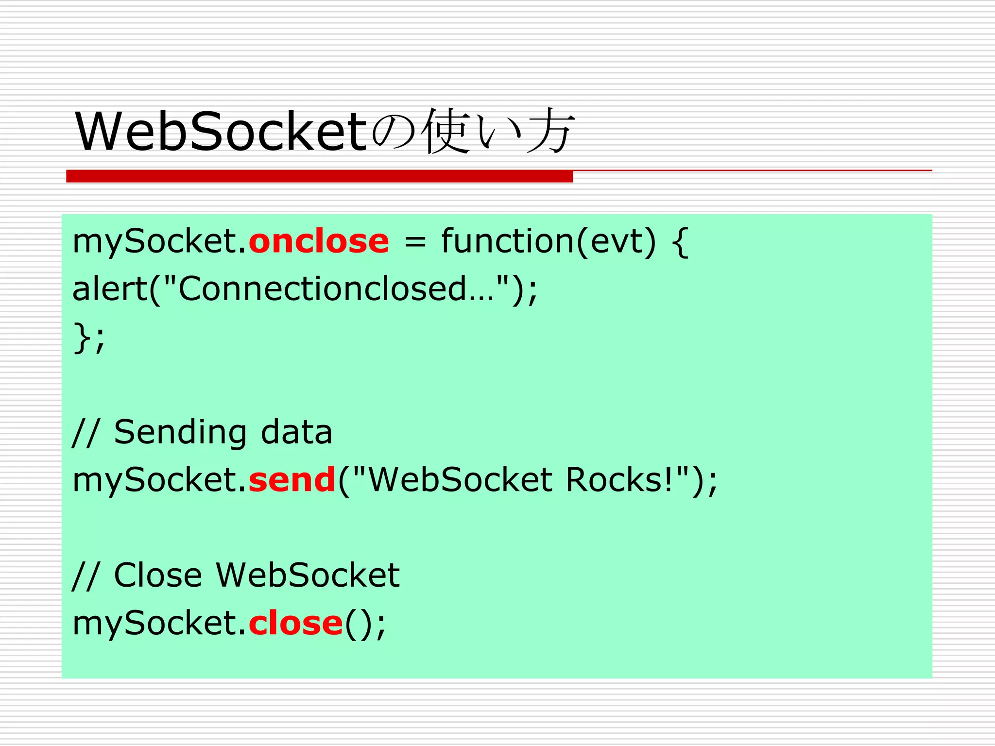 WebSocketの使い方
mySocket.onclose = function(evt) {
alert("Connectionclosed…");
};

// Sending data
mySocket.send("WebSocket Rocks!");

// Close WebSocket
mySocket.close();
 