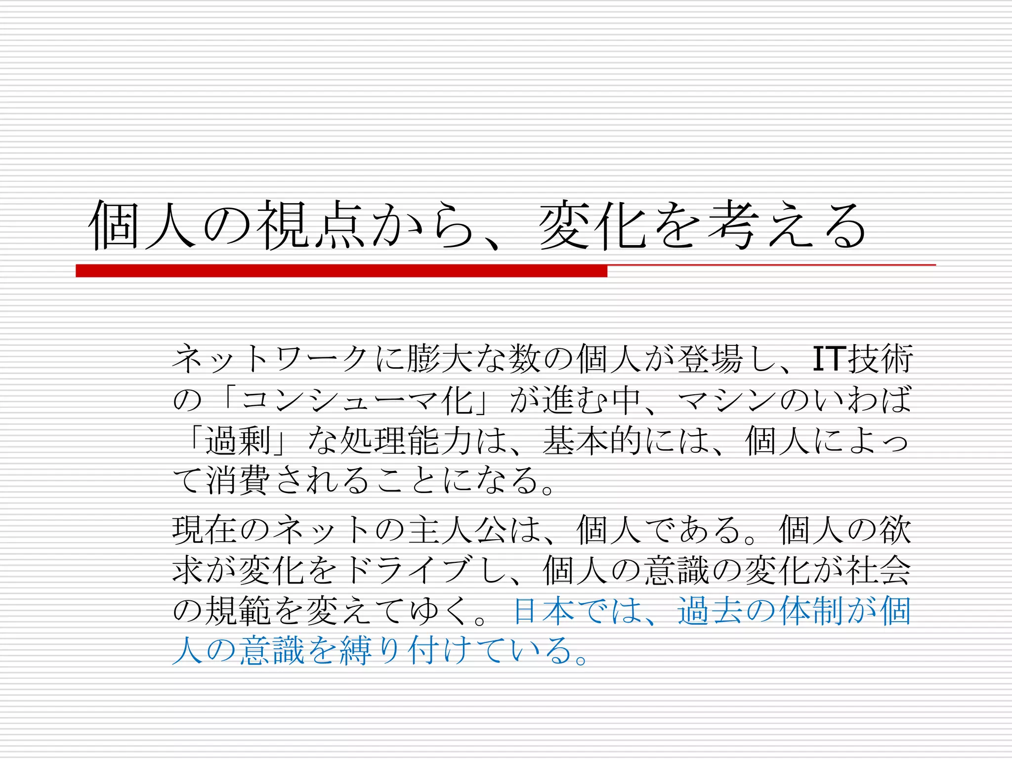 個人の視点から、変化を考える

 ネットワークに膨大な数の個人が登場し、IT技術
 の「コンシューマ化」が進む中、マシンのいわば
 「過剰」な処理能力は、基本的には、個人によっ
 て消費されることになる。
 現在のネットの主人公は、個人である。個人の欲
 求が変化をドライブし、個人の意識の変化が社会
 の規範を変えてゆく。日本では、過去の体制が個
 人の意識を縛り付けている。
 