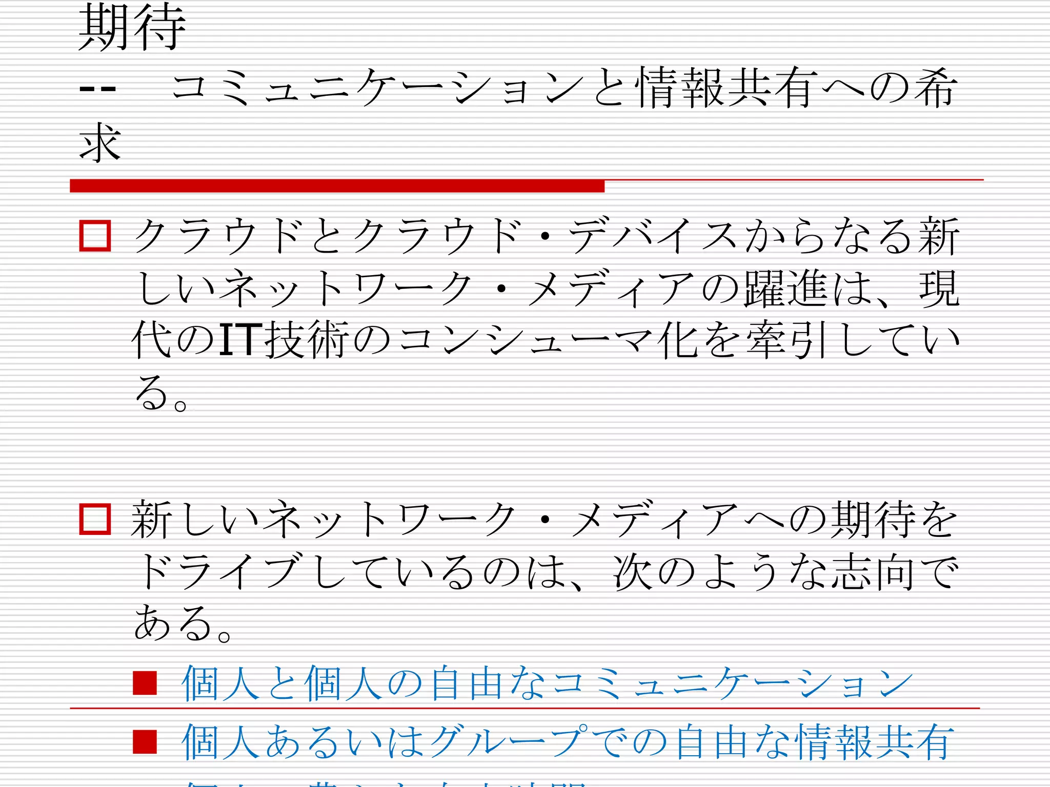 期待
-- コミュニケーションと情報共有への希
求
 クラウドとクラウド・デバイスからなる新
  しいネットワーク・メディアの躍進は、現
  代のIT技術のコンシューマ化を牽引してい
  る。

 新しいネットワーク・メディアへの期待を
  ドライブしているのは、次のような志向で
  ある。
  個人と個人の自由なコミュニケーション
  個人あるいはグループでの自由な情報共有
 