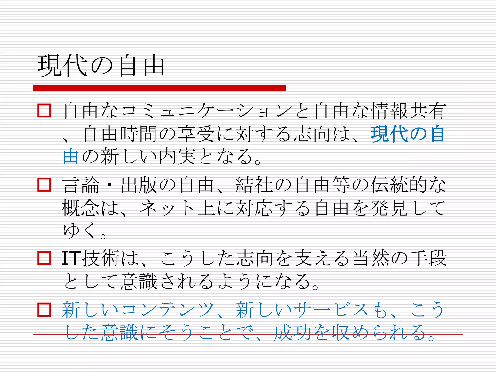 現代の自由
 自由なコミュニケーションと自由な情報共有
  、自由時間の享受に対する志向は、現代の自
  由の新しい内実となる。
 言論・出版の自由、結社の自由等の伝統的な
  概念は、ネット上に対応する自由を発見して
  ゆく。
 IT技術は、こうした志向を支える当然の手段
  として意識されるようになる。
 新しいコンテンツ、新しいサービスも、こう
  した意識にそうことで、成功を収められる。
 