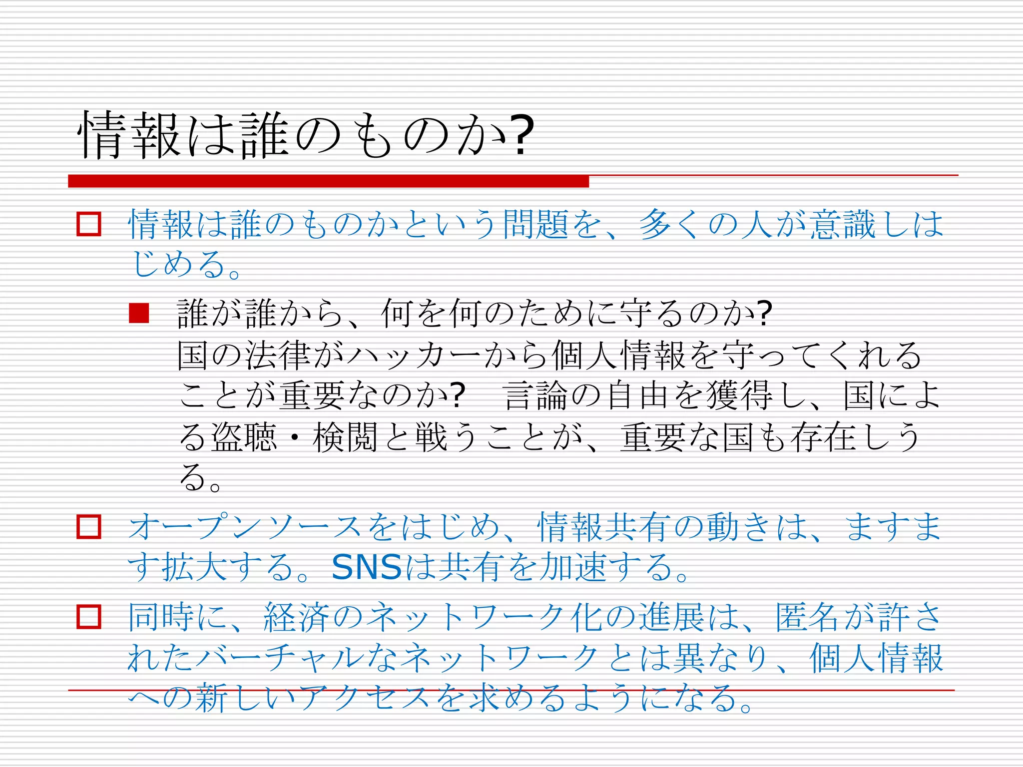 情報は誰のものか?
 情報は誰のものかという問題を、多くの人が意識しは
  じめる。
   誰が誰から、何を何のために守るのか?
    国の法律がハッカーから個人情報を守ってくれる
    ことが重要なのか? 言論の自由を獲得し、国によ
    る盗聴・検閲と戦うことが、重要な国も存在しう
    る。
 オープンソースをはじめ、情報共有の動きは、ますま
  す拡大する。SNSは共有を加速する。
 同時に、経済のネットワーク化の進展は、匿名が許さ
  れたバーチャルなネットワークとは異なり、個人情報
  への新しいアクセスを求めるようになる。
 