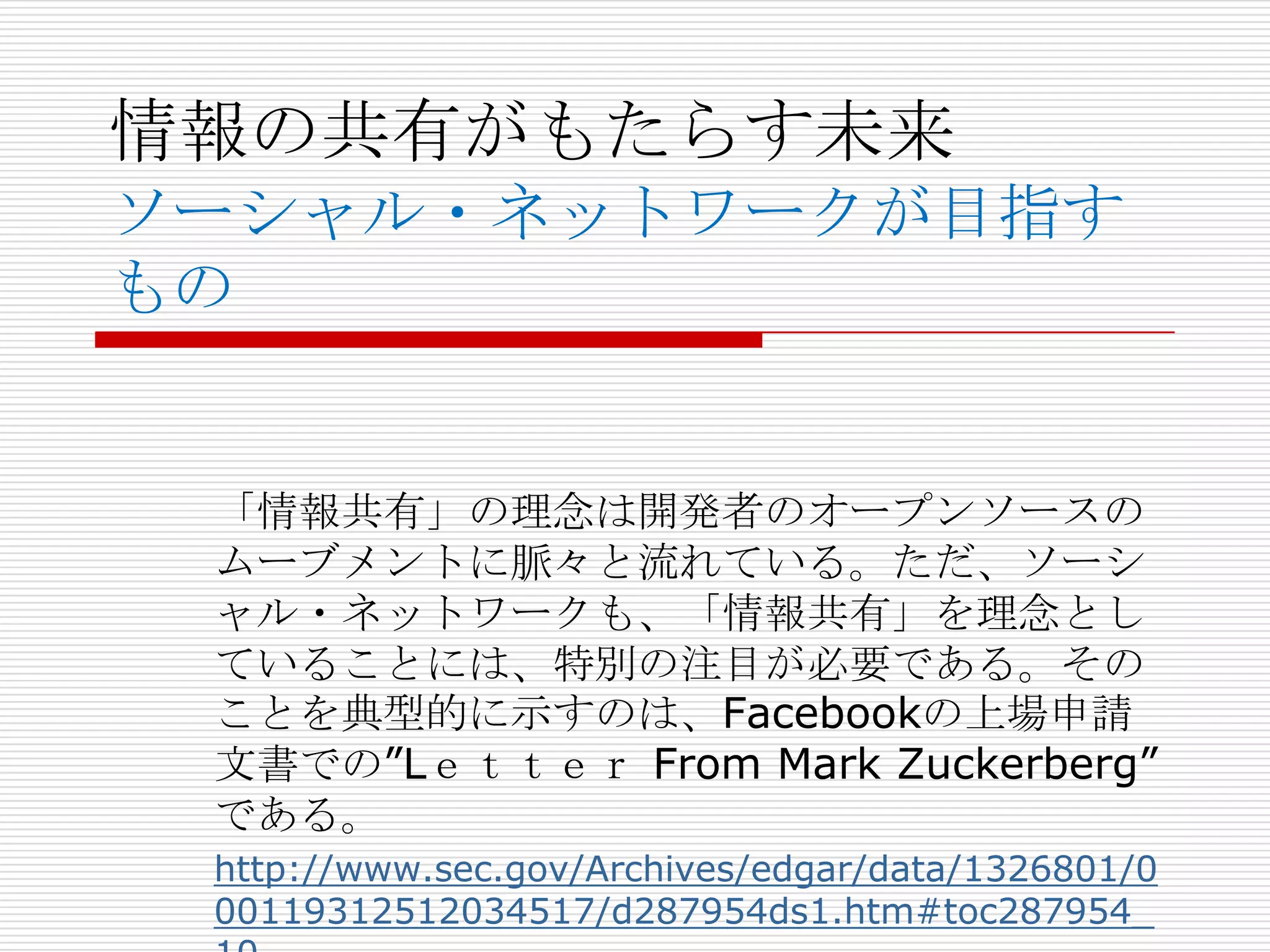 情報の共有がもたらす未来
ソーシャル・ネットワークが目指す
もの


 「情報共有」の理念は開発者のオープンソースの
 ムーブメントに脈々と流れている。ただ、ソーシ
 ャル・ネットワークも、「情報共有」を理念とし
 ていることには、特別の注目が必要である。その
 ことを典型的に示すのは、Facebookの上場申請
 文書での”Lｅｔｔｅｒ From Mark Zuckerberg”
 である。
 http://www.sec.gov/Archives/edgar/data/1326801/0
 00119312512034517/d287954ds1.htm#toc287954_
 