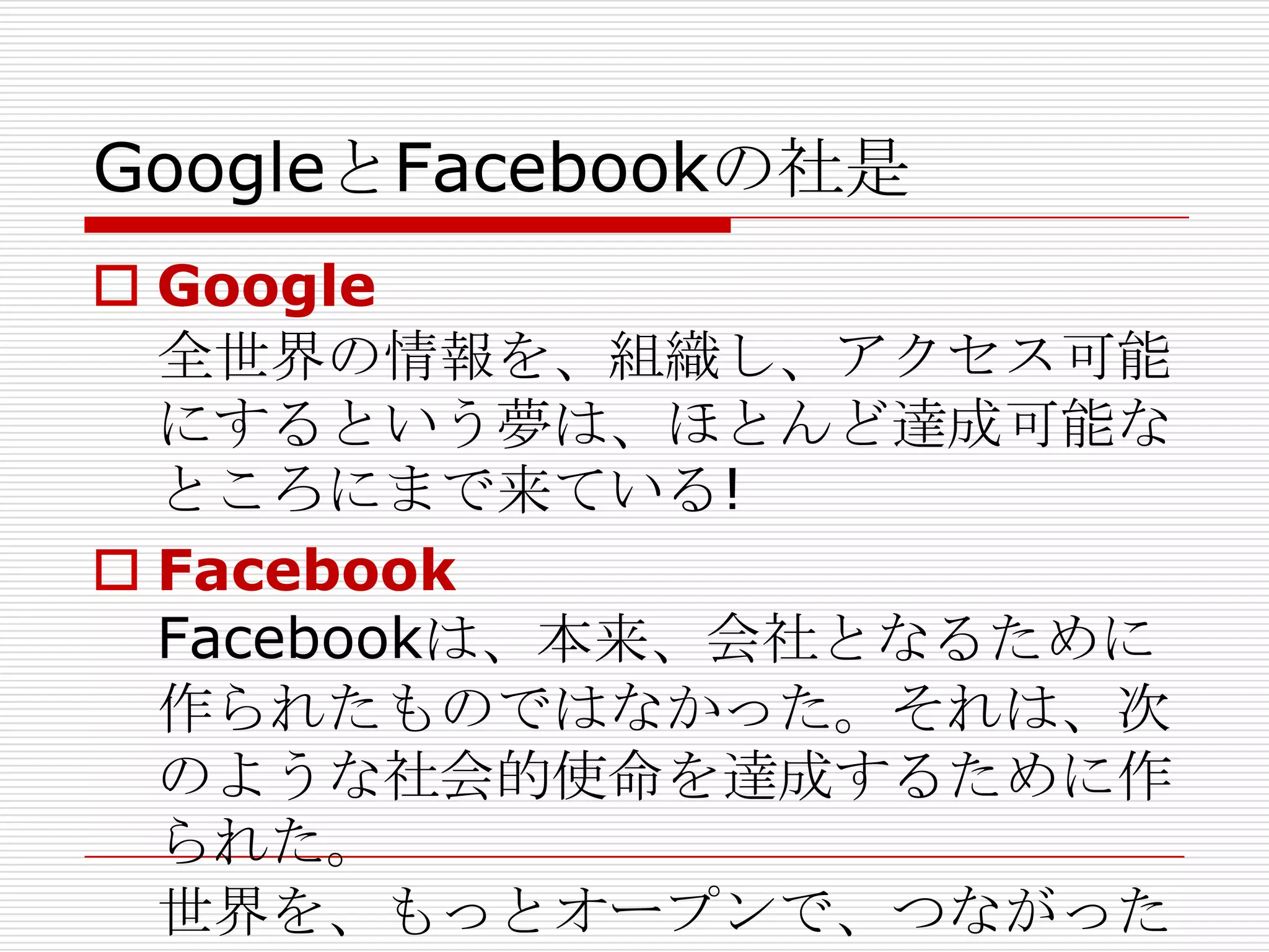 GoogleとFacebookの社是
 Google
  全世界の情報を、組織し、アクセス可能
  にするという夢は、ほとんど達成可能な
  ところにまで来ている!
 Facebook
  Facebookは、本来、会社となるために
  作られたものではなかった。それは、次
  のような社会的使命を達成するために作
  られた。
  世界を、もっとオープンで、つながった
 