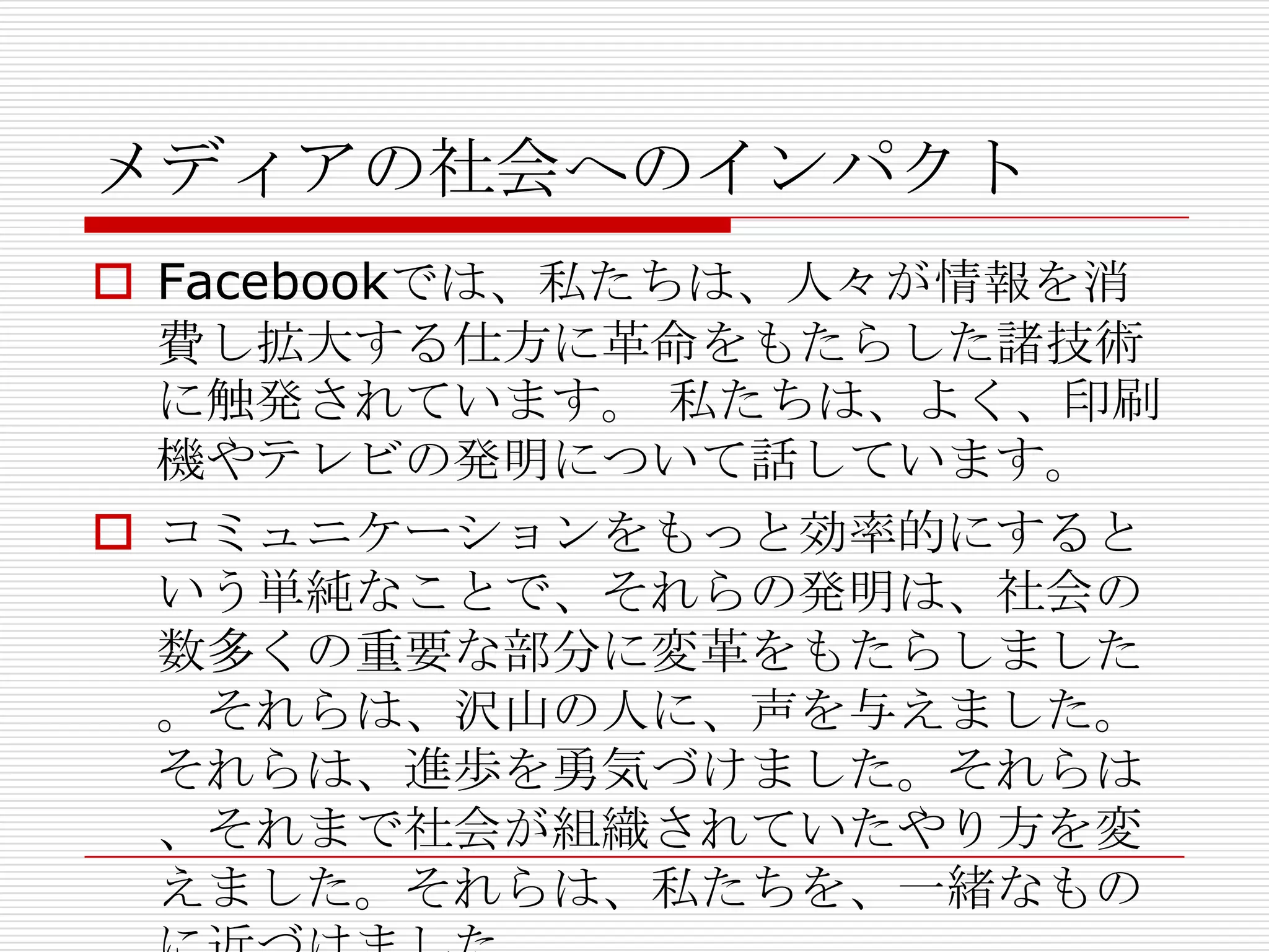 メディアの社会へのインパクト
 Facebookでは、私たちは、人々が情報を消
  費し拡大する仕方に革命をもたらした諸技術
  に触発されています。 私たちは、よく、印刷
  機やテレビの発明について話しています。
 コミュニケーションをもっと効率的にすると
  いう単純なことで、それらの発明は、社会の
  数多くの重要な部分に変革をもたらしました
  。それらは、沢山の人に、声を与えました。
  それらは、進歩を勇気づけました。それらは
  、それまで社会が組織されていたやり方を変
  えました。それらは、私たちを、一緒なもの
 