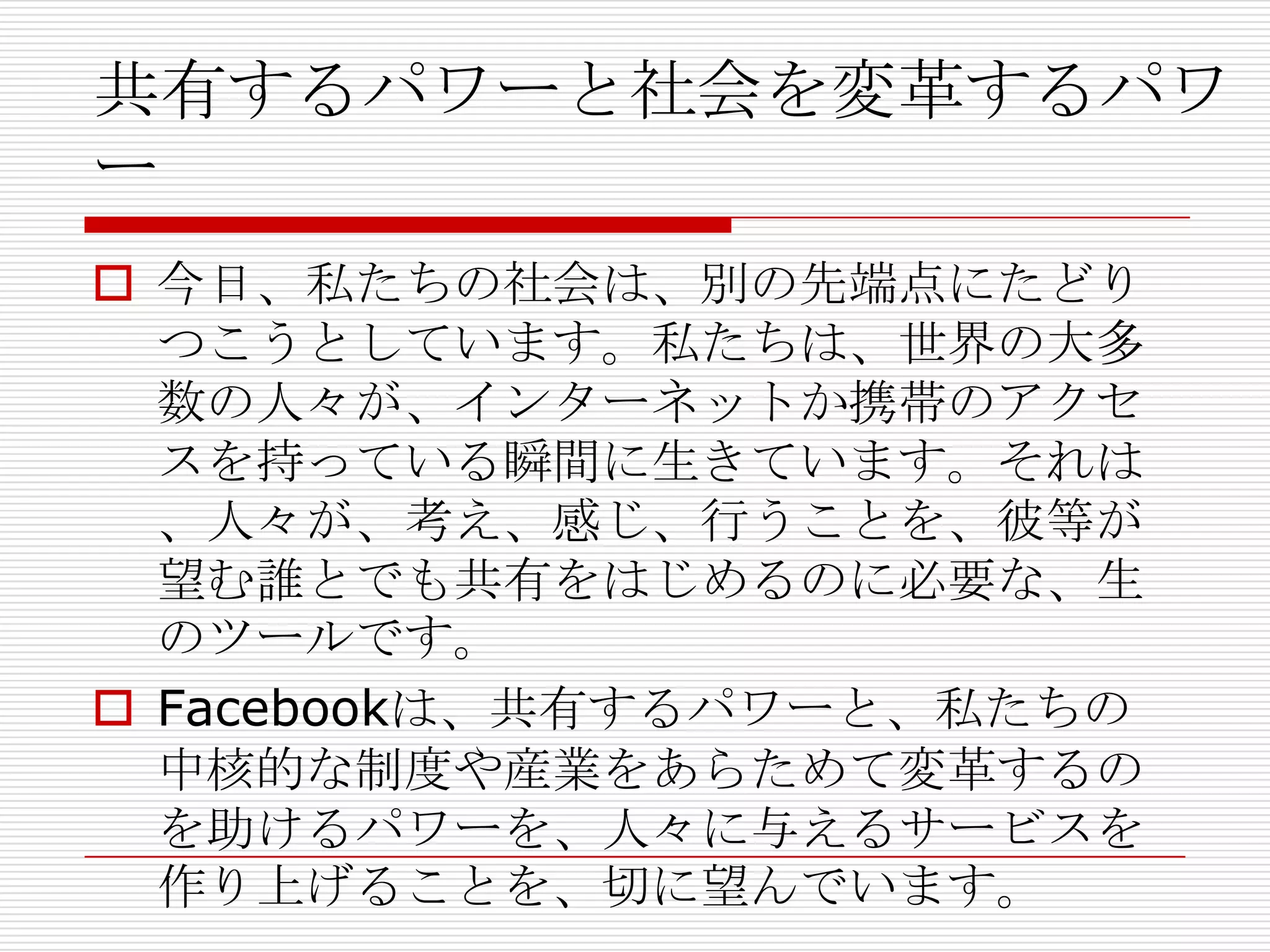 共有するパワーと社会を変革するパワ
ー
 今日、私たちの社会は、別の先端点にたどり
  つこうとしています。私たちは、世界の大多
  数の人々が、インターネットか携帯のアクセ
  スを持っている瞬間に生きています。それは
  、人々が、考え、感じ、行うことを、彼等が
  望む誰とでも共有をはじめるのに必要な、生
  のツールです。
 Facebookは、共有するパワーと、私たちの
  中核的な制度や産業をあらためて変革するの
  を助けるパワーを、人々に与えるサービスを
  作り上げることを、切に望んでいます。
 