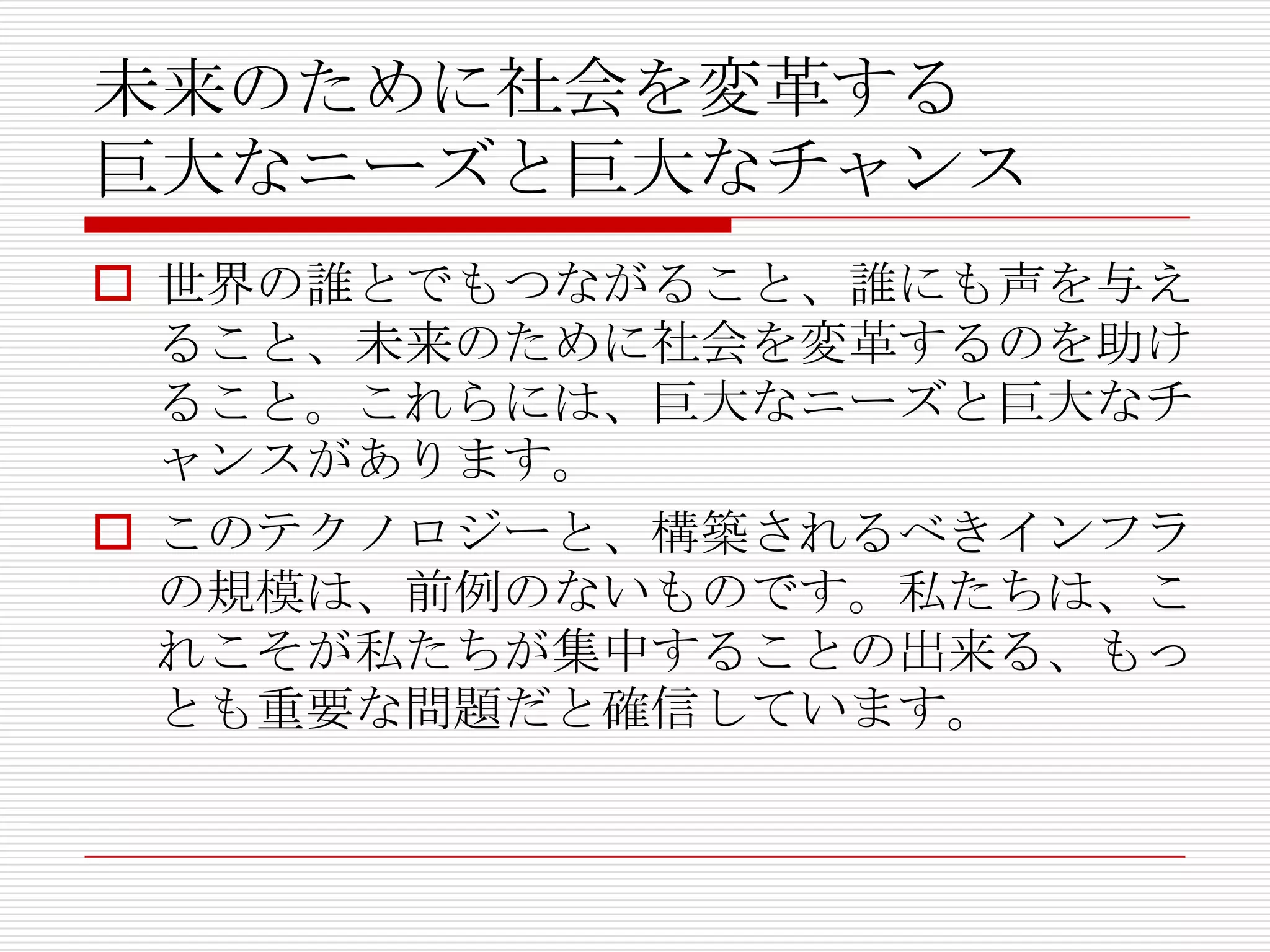 未来のために社会を変革する
巨大なニーズと巨大なチャンス
 世界の誰とでもつながること、誰にも声を与え
  ること、未来のために社会を変革するのを助け
  ること。これらには、巨大なニーズと巨大なチ
  ャンスがあります。
 このテクノロジーと、構築されるべきインフラ
  の規模は、前例のないものです。私たちは、こ
  れこそが私たちが集中することの出来る、もっ
  とも重要な問題だと確信しています。
 